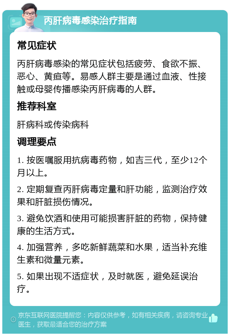 丙肝病毒感染治疗指南 常见症状 丙肝病毒感染的常见症状包括疲劳、食欲不振、恶心、黄疸等。易感人群主要是通过血液、性接触或母婴传播感染丙肝病毒的人群。 推荐科室 肝病科或传染病科 调理要点 1. 按医嘱服用抗病毒药物，如吉三代，至少12个月以上。 2. 定期复查丙肝病毒定量和肝功能，监测治疗效果和肝脏损伤情况。 3. 避免饮酒和使用可能损害肝脏的药物，保持健康的生活方式。 4. 加强营养，多吃新鲜蔬菜和水果，适当补充维生素和微量元素。 5. 如果出现不适症状，及时就医，避免延误治疗。