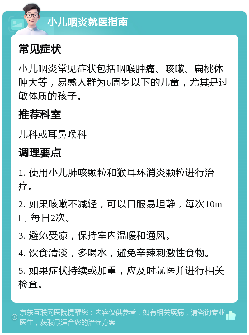 小儿咽炎就医指南 常见症状 小儿咽炎常见症状包括咽喉肿痛、咳嗽、扁桃体肿大等，易感人群为6周岁以下的儿童，尤其是过敏体质的孩子。 推荐科室 儿科或耳鼻喉科 调理要点 1. 使用小儿肺咳颗粒和猴耳环消炎颗粒进行治疗。 2. 如果咳嗽不减轻，可以口服易坦静，每次10ml，每日2次。 3. 避免受凉，保持室内温暖和通风。 4. 饮食清淡，多喝水，避免辛辣刺激性食物。 5. 如果症状持续或加重，应及时就医并进行相关检查。