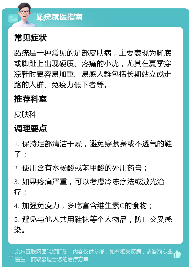 跖疣就医指南 常见症状 跖疣是一种常见的足部皮肤病，主要表现为脚底或脚趾上出现硬质、疼痛的小疣，尤其在夏季穿凉鞋时更容易加重。易感人群包括长期站立或走路的人群、免疫力低下者等。 推荐科室 皮肤科 调理要点 1. 保持足部清洁干燥，避免穿紧身或不透气的鞋子； 2. 使用含有水杨酸或苯甲酸的外用药膏； 3. 如果疼痛严重，可以考虑冷冻疗法或激光治疗； 4. 加强免疫力，多吃富含维生素C的食物； 5. 避免与他人共用鞋袜等个人物品，防止交叉感染。