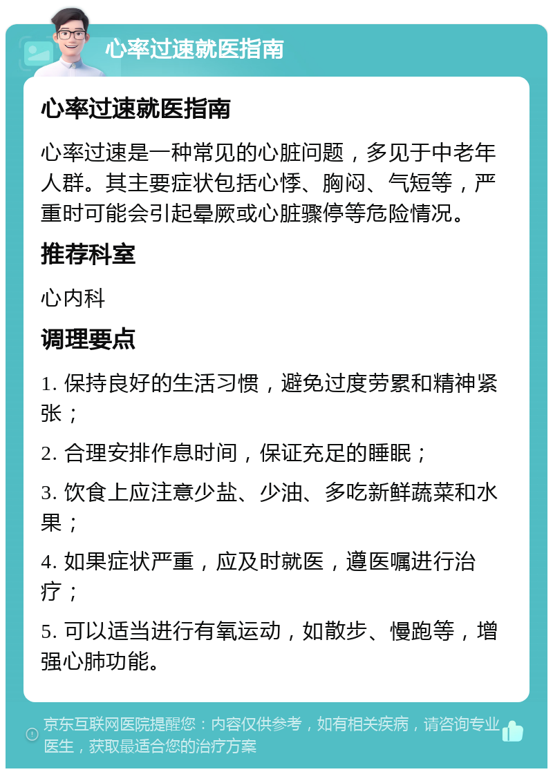 心率过速就医指南 心率过速就医指南 心率过速是一种常见的心脏问题，多见于中老年人群。其主要症状包括心悸、胸闷、气短等，严重时可能会引起晕厥或心脏骤停等危险情况。 推荐科室 心内科 调理要点 1. 保持良好的生活习惯，避免过度劳累和精神紧张； 2. 合理安排作息时间，保证充足的睡眠； 3. 饮食上应注意少盐、少油、多吃新鲜蔬菜和水果； 4. 如果症状严重，应及时就医，遵医嘱进行治疗； 5. 可以适当进行有氧运动，如散步、慢跑等，增强心肺功能。