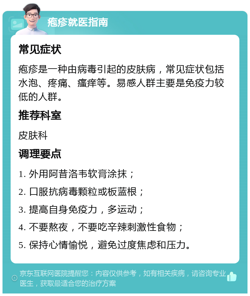 疱疹就医指南 常见症状 疱疹是一种由病毒引起的皮肤病，常见症状包括水泡、疼痛、瘙痒等。易感人群主要是免疫力较低的人群。 推荐科室 皮肤科 调理要点 1. 外用阿昔洛韦软膏涂抹； 2. 口服抗病毒颗粒或板蓝根； 3. 提高自身免疫力，多运动； 4. 不要熬夜，不要吃辛辣刺激性食物； 5. 保持心情愉悦，避免过度焦虑和压力。