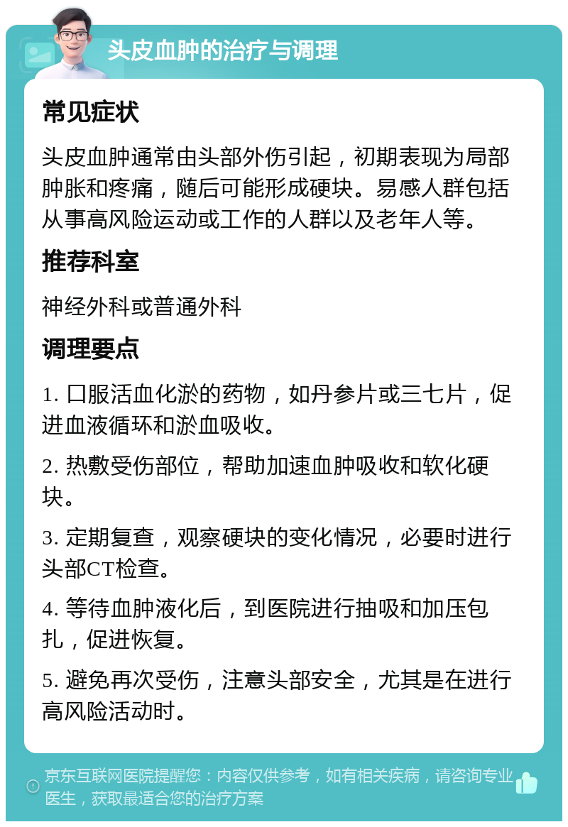 头皮血肿的治疗与调理 常见症状 头皮血肿通常由头部外伤引起，初期表现为局部肿胀和疼痛，随后可能形成硬块。易感人群包括从事高风险运动或工作的人群以及老年人等。 推荐科室 神经外科或普通外科 调理要点 1. 口服活血化淤的药物，如丹参片或三七片，促进血液循环和淤血吸收。 2. 热敷受伤部位，帮助加速血肿吸收和软化硬块。 3. 定期复查，观察硬块的变化情况，必要时进行头部CT检查。 4. 等待血肿液化后，到医院进行抽吸和加压包扎，促进恢复。 5. 避免再次受伤，注意头部安全，尤其是在进行高风险活动时。