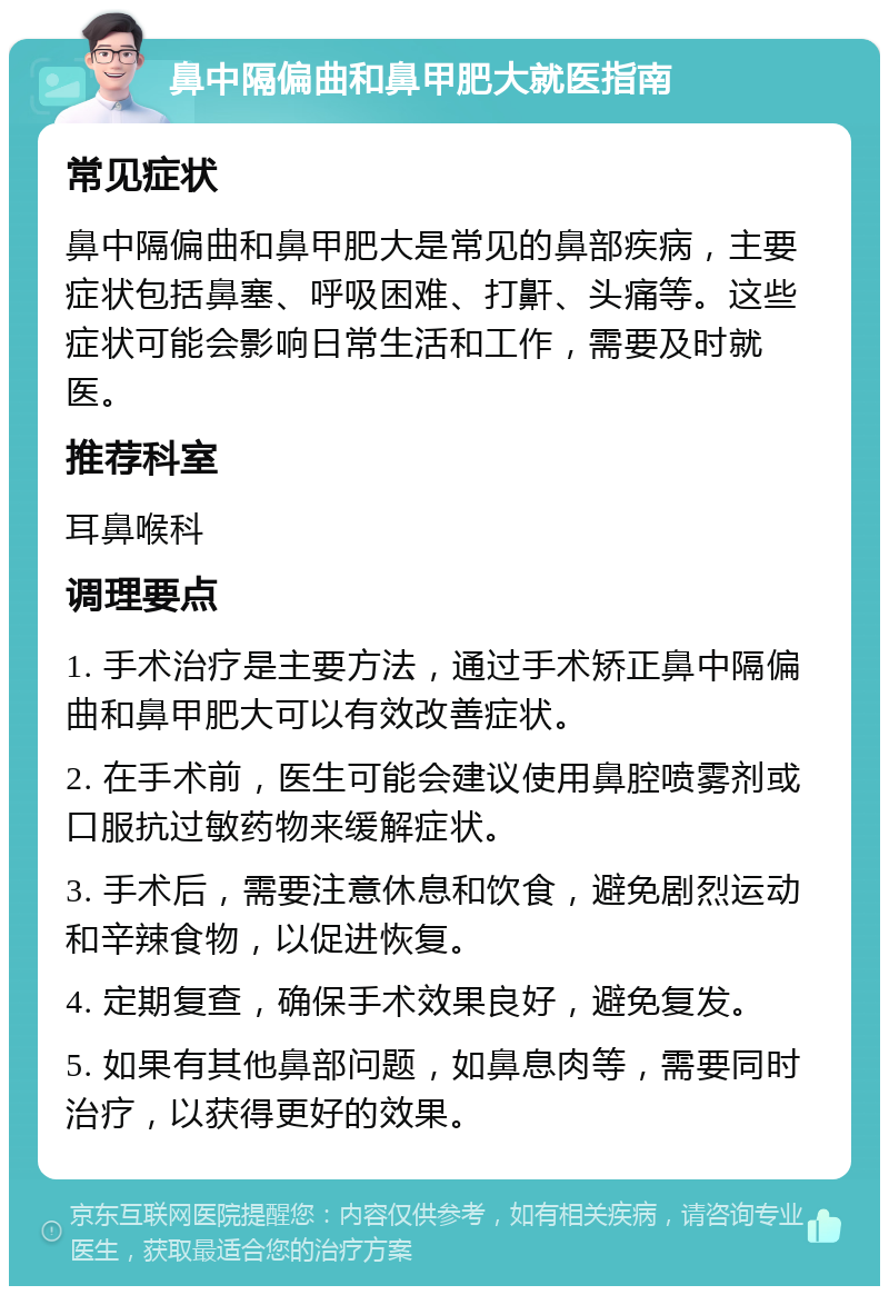 鼻中隔偏曲和鼻甲肥大就医指南 常见症状 鼻中隔偏曲和鼻甲肥大是常见的鼻部疾病，主要症状包括鼻塞、呼吸困难、打鼾、头痛等。这些症状可能会影响日常生活和工作，需要及时就医。 推荐科室 耳鼻喉科 调理要点 1. 手术治疗是主要方法，通过手术矫正鼻中隔偏曲和鼻甲肥大可以有效改善症状。 2. 在手术前，医生可能会建议使用鼻腔喷雾剂或口服抗过敏药物来缓解症状。 3. 手术后，需要注意休息和饮食，避免剧烈运动和辛辣食物，以促进恢复。 4. 定期复查，确保手术效果良好，避免复发。 5. 如果有其他鼻部问题，如鼻息肉等，需要同时治疗，以获得更好的效果。