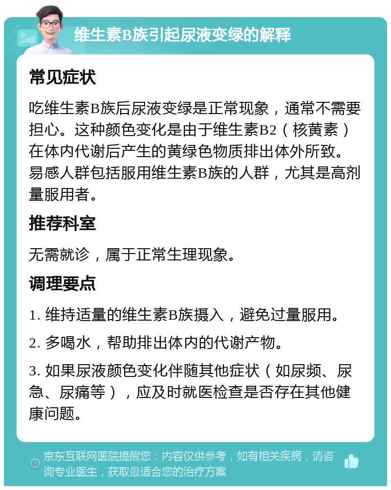 维生素B族引起尿液变绿的解释 常见症状 吃维生素B族后尿液变绿是正常现象，通常不需要担心。这种颜色变化是由于维生素B2（核黄素）在体内代谢后产生的黄绿色物质排出体外所致。易感人群包括服用维生素B族的人群，尤其是高剂量服用者。 推荐科室 无需就诊，属于正常生理现象。 调理要点 1. 维持适量的维生素B族摄入，避免过量服用。 2. 多喝水，帮助排出体内的代谢产物。 3. 如果尿液颜色变化伴随其他症状（如尿频、尿急、尿痛等），应及时就医检查是否存在其他健康问题。