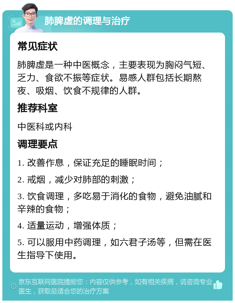 肺脾虚的调理与治疗 常见症状 肺脾虚是一种中医概念，主要表现为胸闷气短、乏力、食欲不振等症状。易感人群包括长期熬夜、吸烟、饮食不规律的人群。 推荐科室 中医科或内科 调理要点 1. 改善作息，保证充足的睡眠时间； 2. 戒烟，减少对肺部的刺激； 3. 饮食调理，多吃易于消化的食物，避免油腻和辛辣的食物； 4. 适量运动，增强体质； 5. 可以服用中药调理，如六君子汤等，但需在医生指导下使用。