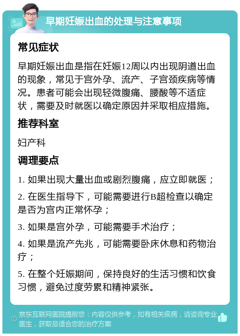 早期妊娠出血的处理与注意事项 常见症状 早期妊娠出血是指在妊娠12周以内出现阴道出血的现象，常见于宫外孕、流产、子宫颈疾病等情况。患者可能会出现轻微腹痛、腰酸等不适症状，需要及时就医以确定原因并采取相应措施。 推荐科室 妇产科 调理要点 1. 如果出现大量出血或剧烈腹痛，应立即就医； 2. 在医生指导下，可能需要进行B超检查以确定是否为宫内正常怀孕； 3. 如果是宫外孕，可能需要手术治疗； 4. 如果是流产先兆，可能需要卧床休息和药物治疗； 5. 在整个妊娠期间，保持良好的生活习惯和饮食习惯，避免过度劳累和精神紧张。