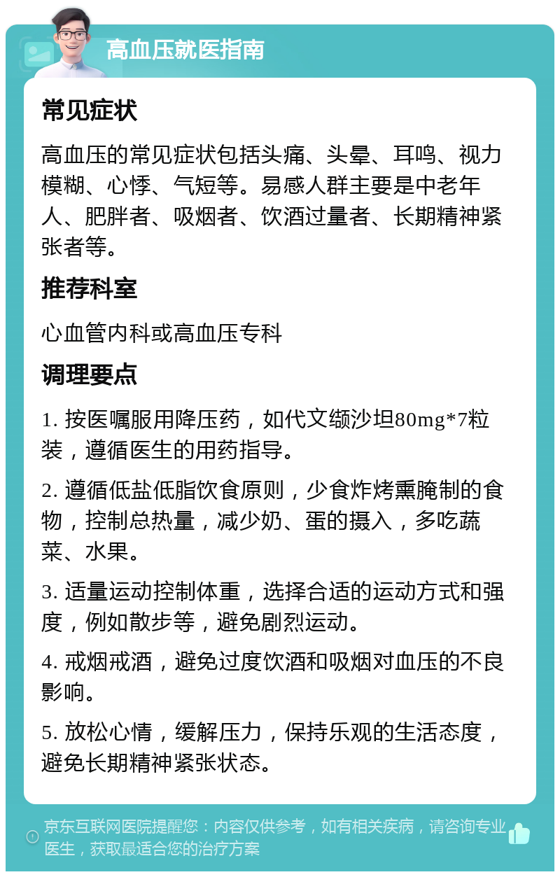 高血压就医指南 常见症状 高血压的常见症状包括头痛、头晕、耳鸣、视力模糊、心悸、气短等。易感人群主要是中老年人、肥胖者、吸烟者、饮酒过量者、长期精神紧张者等。 推荐科室 心血管内科或高血压专科 调理要点 1. 按医嘱服用降压药，如代文缬沙坦80mg*7粒装，遵循医生的用药指导。 2. 遵循低盐低脂饮食原则，少食炸烤熏腌制的食物，控制总热量，减少奶、蛋的摄入，多吃蔬菜、水果。 3. 适量运动控制体重，选择合适的运动方式和强度，例如散步等，避免剧烈运动。 4. 戒烟戒酒，避免过度饮酒和吸烟对血压的不良影响。 5. 放松心情，缓解压力，保持乐观的生活态度，避免长期精神紧张状态。