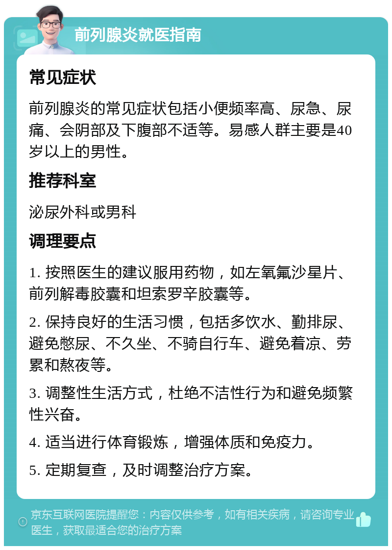 前列腺炎就医指南 常见症状 前列腺炎的常见症状包括小便频率高、尿急、尿痛、会阴部及下腹部不适等。易感人群主要是40岁以上的男性。 推荐科室 泌尿外科或男科 调理要点 1. 按照医生的建议服用药物，如左氧氟沙星片、前列解毒胶囊和坦索罗辛胶囊等。 2. 保持良好的生活习惯，包括多饮水、勤排尿、避免憋尿、不久坐、不骑自行车、避免着凉、劳累和熬夜等。 3. 调整性生活方式，杜绝不洁性行为和避免频繁性兴奋。 4. 适当进行体育锻炼，增强体质和免疫力。 5. 定期复查，及时调整治疗方案。