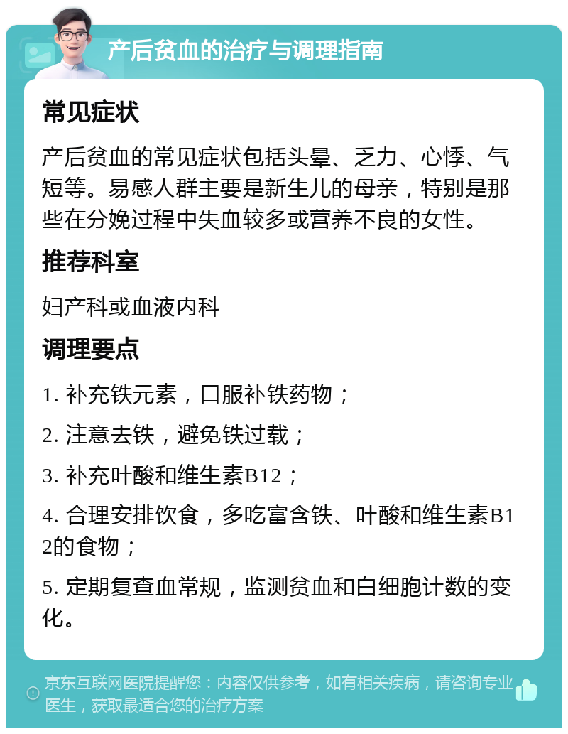 产后贫血的治疗与调理指南 常见症状 产后贫血的常见症状包括头晕、乏力、心悸、气短等。易感人群主要是新生儿的母亲，特别是那些在分娩过程中失血较多或营养不良的女性。 推荐科室 妇产科或血液内科 调理要点 1. 补充铁元素，口服补铁药物； 2. 注意去铁，避免铁过载； 3. 补充叶酸和维生素B12； 4. 合理安排饮食，多吃富含铁、叶酸和维生素B12的食物； 5. 定期复查血常规，监测贫血和白细胞计数的变化。