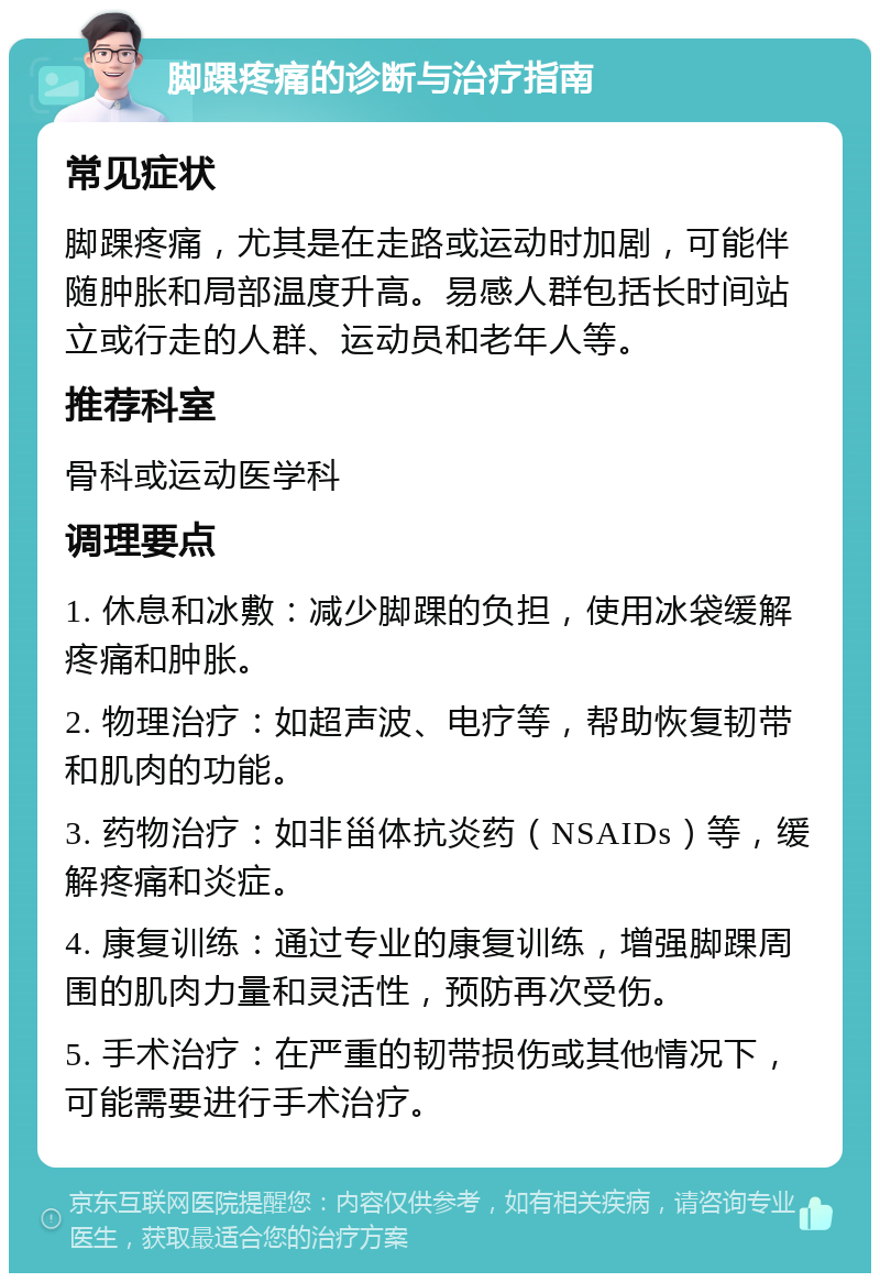 脚踝疼痛的诊断与治疗指南 常见症状 脚踝疼痛，尤其是在走路或运动时加剧，可能伴随肿胀和局部温度升高。易感人群包括长时间站立或行走的人群、运动员和老年人等。 推荐科室 骨科或运动医学科 调理要点 1. 休息和冰敷：减少脚踝的负担，使用冰袋缓解疼痛和肿胀。 2. 物理治疗：如超声波、电疗等，帮助恢复韧带和肌肉的功能。 3. 药物治疗：如非甾体抗炎药（NSAIDs）等，缓解疼痛和炎症。 4. 康复训练：通过专业的康复训练，增强脚踝周围的肌肉力量和灵活性，预防再次受伤。 5. 手术治疗：在严重的韧带损伤或其他情况下，可能需要进行手术治疗。