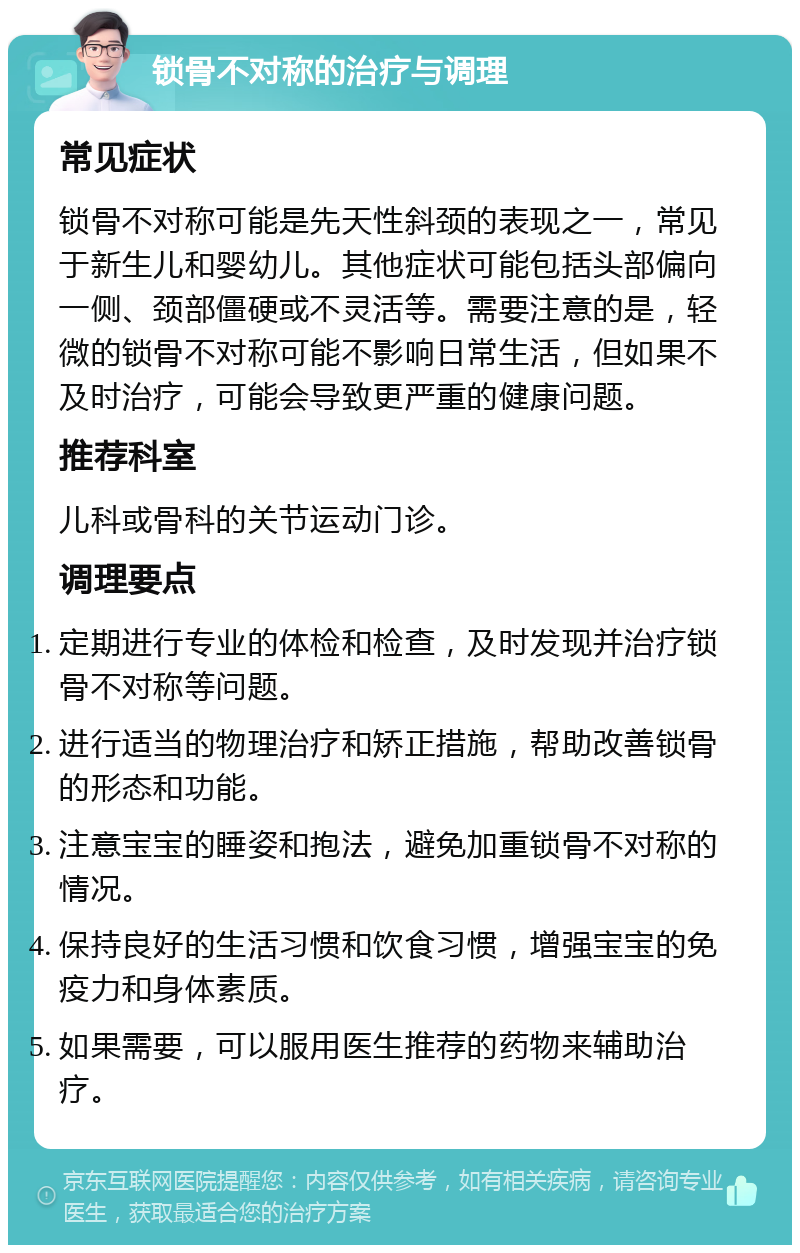 锁骨不对称的治疗与调理 常见症状 锁骨不对称可能是先天性斜颈的表现之一，常见于新生儿和婴幼儿。其他症状可能包括头部偏向一侧、颈部僵硬或不灵活等。需要注意的是，轻微的锁骨不对称可能不影响日常生活，但如果不及时治疗，可能会导致更严重的健康问题。 推荐科室 儿科或骨科的关节运动门诊。 调理要点 定期进行专业的体检和检查，及时发现并治疗锁骨不对称等问题。 进行适当的物理治疗和矫正措施，帮助改善锁骨的形态和功能。 注意宝宝的睡姿和抱法，避免加重锁骨不对称的情况。 保持良好的生活习惯和饮食习惯，增强宝宝的免疫力和身体素质。 如果需要，可以服用医生推荐的药物来辅助治疗。