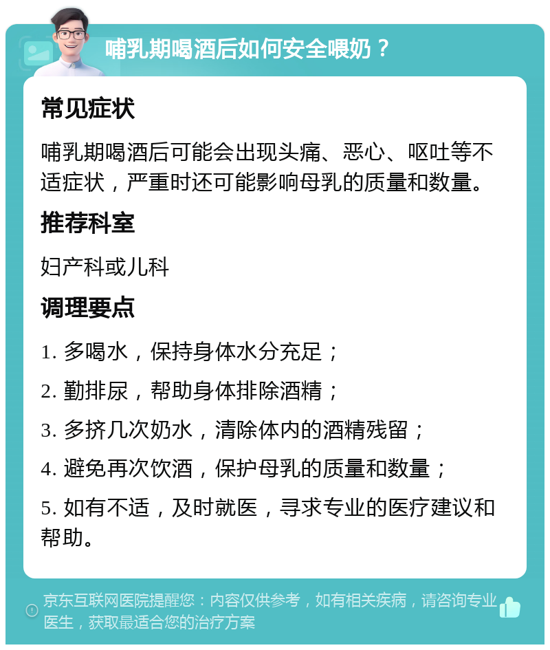 哺乳期喝酒后如何安全喂奶？ 常见症状 哺乳期喝酒后可能会出现头痛、恶心、呕吐等不适症状，严重时还可能影响母乳的质量和数量。 推荐科室 妇产科或儿科 调理要点 1. 多喝水，保持身体水分充足； 2. 勤排尿，帮助身体排除酒精； 3. 多挤几次奶水，清除体内的酒精残留； 4. 避免再次饮酒，保护母乳的质量和数量； 5. 如有不适，及时就医，寻求专业的医疗建议和帮助。