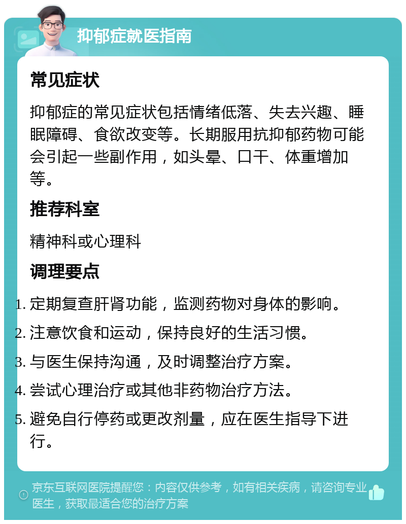 抑郁症就医指南 常见症状 抑郁症的常见症状包括情绪低落、失去兴趣、睡眠障碍、食欲改变等。长期服用抗抑郁药物可能会引起一些副作用，如头晕、口干、体重增加等。 推荐科室 精神科或心理科 调理要点 定期复查肝肾功能，监测药物对身体的影响。 注意饮食和运动，保持良好的生活习惯。 与医生保持沟通，及时调整治疗方案。 尝试心理治疗或其他非药物治疗方法。 避免自行停药或更改剂量，应在医生指导下进行。