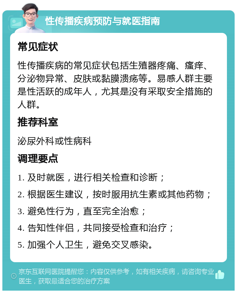 性传播疾病预防与就医指南 常见症状 性传播疾病的常见症状包括生殖器疼痛、瘙痒、分泌物异常、皮肤或黏膜溃疡等。易感人群主要是性活跃的成年人，尤其是没有采取安全措施的人群。 推荐科室 泌尿外科或性病科 调理要点 1. 及时就医，进行相关检查和诊断； 2. 根据医生建议，按时服用抗生素或其他药物； 3. 避免性行为，直至完全治愈； 4. 告知性伴侣，共同接受检查和治疗； 5. 加强个人卫生，避免交叉感染。