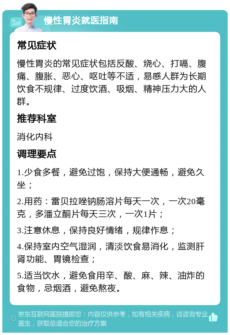 慢性胃炎就医指南 常见症状 慢性胃炎的常见症状包括反酸、烧心、打嗝、腹痛、腹胀、恶心、呕吐等不适，易感人群为长期饮食不规律、过度饮酒、吸烟、精神压力大的人群。 推荐科室 消化内科 调理要点 1.少食多餐，避免过饱，保持大便通畅，避免久坐； 2.用药：雷贝拉唑钠肠溶片每天一次，一次20毫克，多潘立酮片每天三次，一次1片； 3.注意休息，保持良好情绪，规律作息； 4.保持室内空气湿润，清淡饮食易消化，监测肝肾功能、胃镜检查； 5.适当饮水，避免食用辛、酸、麻、辣、油炸的食物，忌烟酒，避免熬夜。