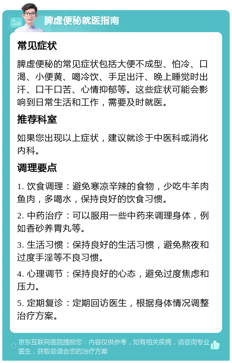 脾虚便秘就医指南 常见症状 脾虚便秘的常见症状包括大便不成型、怕冷、口渴、小便黄、喝冷饮、手足出汗、晚上睡觉时出汗、口干口苦、心情抑郁等。这些症状可能会影响到日常生活和工作，需要及时就医。 推荐科室 如果您出现以上症状，建议就诊于中医科或消化内科。 调理要点 1. 饮食调理：避免寒凉辛辣的食物，少吃牛羊肉鱼肉，多喝水，保持良好的饮食习惯。 2. 中药治疗：可以服用一些中药来调理身体，例如香砂养胃丸等。 3. 生活习惯：保持良好的生活习惯，避免熬夜和过度手淫等不良习惯。 4. 心理调节：保持良好的心态，避免过度焦虑和压力。 5. 定期复诊：定期回访医生，根据身体情况调整治疗方案。