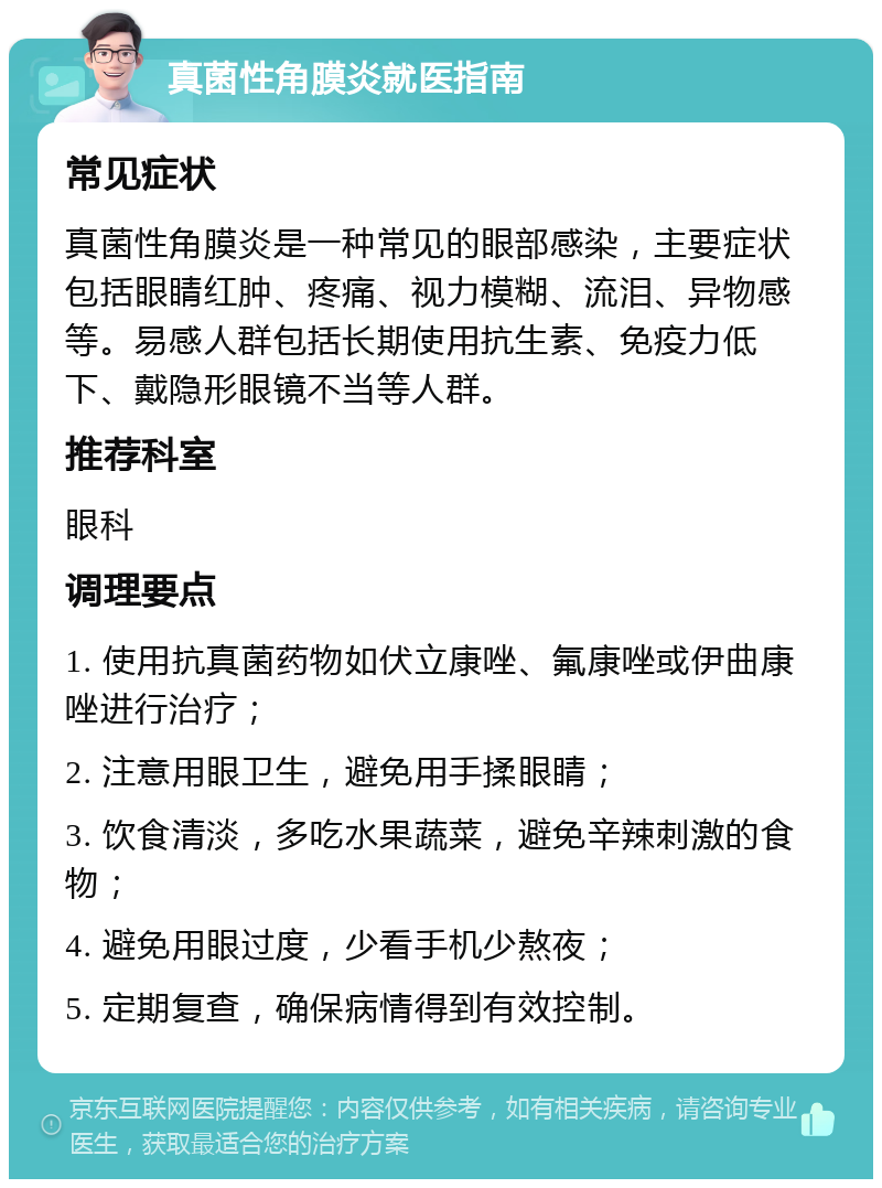 真菌性角膜炎就医指南 常见症状 真菌性角膜炎是一种常见的眼部感染，主要症状包括眼睛红肿、疼痛、视力模糊、流泪、异物感等。易感人群包括长期使用抗生素、免疫力低下、戴隐形眼镜不当等人群。 推荐科室 眼科 调理要点 1. 使用抗真菌药物如伏立康唑、氟康唑或伊曲康唑进行治疗； 2. 注意用眼卫生，避免用手揉眼睛； 3. 饮食清淡，多吃水果蔬菜，避免辛辣刺激的食物； 4. 避免用眼过度，少看手机少熬夜； 5. 定期复查，确保病情得到有效控制。