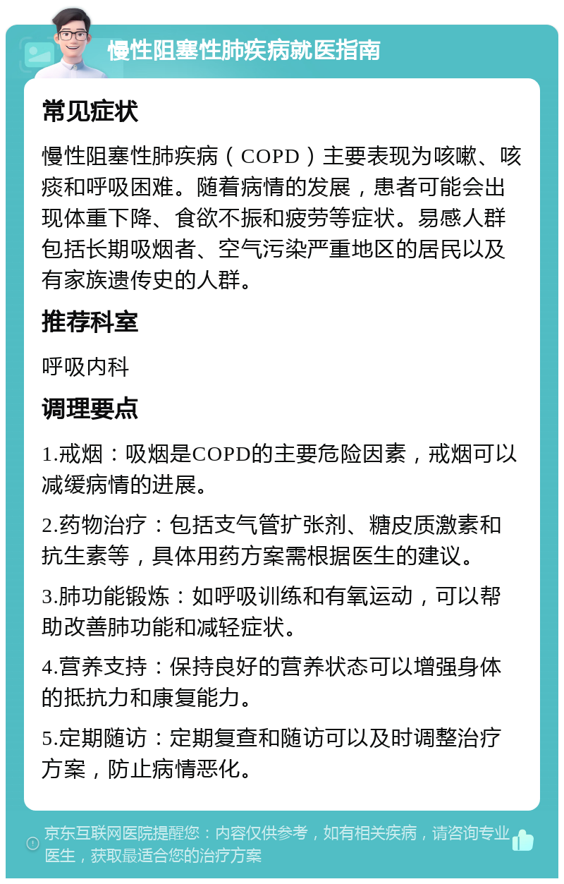 慢性阻塞性肺疾病就医指南 常见症状 慢性阻塞性肺疾病（COPD）主要表现为咳嗽、咳痰和呼吸困难。随着病情的发展，患者可能会出现体重下降、食欲不振和疲劳等症状。易感人群包括长期吸烟者、空气污染严重地区的居民以及有家族遗传史的人群。 推荐科室 呼吸内科 调理要点 1.戒烟：吸烟是COPD的主要危险因素，戒烟可以减缓病情的进展。 2.药物治疗：包括支气管扩张剂、糖皮质激素和抗生素等，具体用药方案需根据医生的建议。 3.肺功能锻炼：如呼吸训练和有氧运动，可以帮助改善肺功能和减轻症状。 4.营养支持：保持良好的营养状态可以增强身体的抵抗力和康复能力。 5.定期随访：定期复查和随访可以及时调整治疗方案，防止病情恶化。