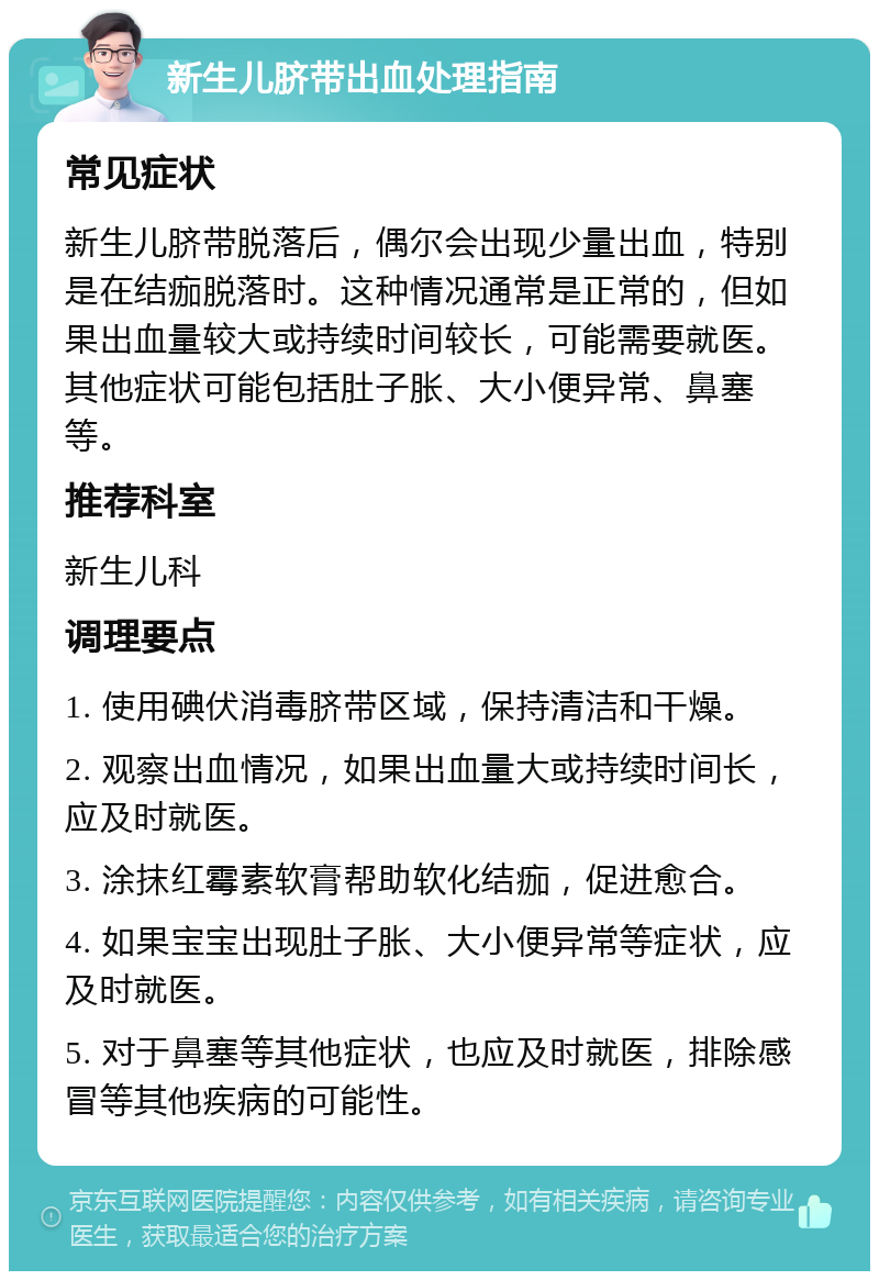 新生儿脐带出血处理指南 常见症状 新生儿脐带脱落后，偶尔会出现少量出血，特别是在结痂脱落时。这种情况通常是正常的，但如果出血量较大或持续时间较长，可能需要就医。其他症状可能包括肚子胀、大小便异常、鼻塞等。 推荐科室 新生儿科 调理要点 1. 使用碘伏消毒脐带区域，保持清洁和干燥。 2. 观察出血情况，如果出血量大或持续时间长，应及时就医。 3. 涂抹红霉素软膏帮助软化结痂，促进愈合。 4. 如果宝宝出现肚子胀、大小便异常等症状，应及时就医。 5. 对于鼻塞等其他症状，也应及时就医，排除感冒等其他疾病的可能性。