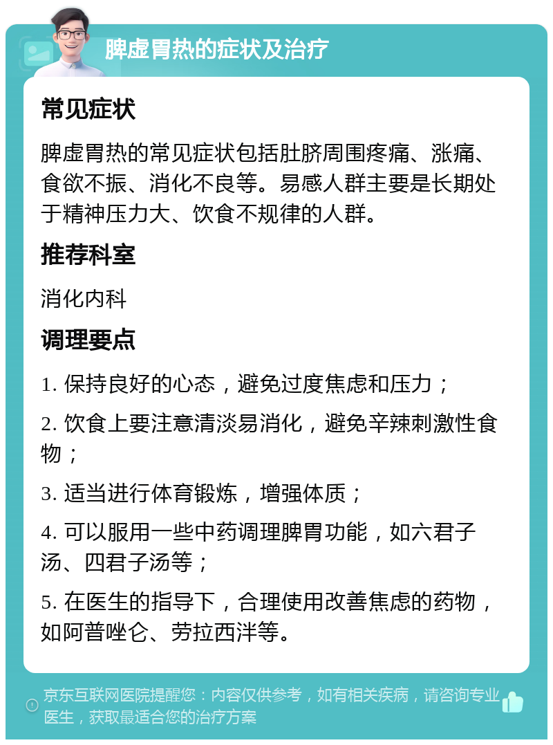 脾虚胃热的症状及治疗 常见症状 脾虚胃热的常见症状包括肚脐周围疼痛、涨痛、食欲不振、消化不良等。易感人群主要是长期处于精神压力大、饮食不规律的人群。 推荐科室 消化内科 调理要点 1. 保持良好的心态，避免过度焦虑和压力； 2. 饮食上要注意清淡易消化，避免辛辣刺激性食物； 3. 适当进行体育锻炼，增强体质； 4. 可以服用一些中药调理脾胃功能，如六君子汤、四君子汤等； 5. 在医生的指导下，合理使用改善焦虑的药物，如阿普唑仑、劳拉西泮等。