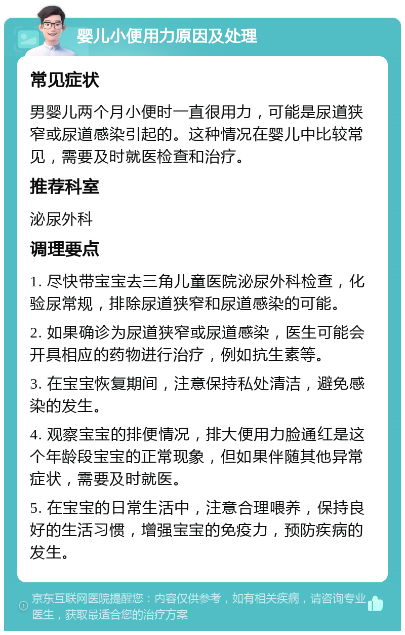 婴儿小便用力原因及处理 常见症状 男婴儿两个月小便时一直很用力，可能是尿道狭窄或尿道感染引起的。这种情况在婴儿中比较常见，需要及时就医检查和治疗。 推荐科室 泌尿外科 调理要点 1. 尽快带宝宝去三角儿童医院泌尿外科检查，化验尿常规，排除尿道狭窄和尿道感染的可能。 2. 如果确诊为尿道狭窄或尿道感染，医生可能会开具相应的药物进行治疗，例如抗生素等。 3. 在宝宝恢复期间，注意保持私处清洁，避免感染的发生。 4. 观察宝宝的排便情况，排大便用力脸通红是这个年龄段宝宝的正常现象，但如果伴随其他异常症状，需要及时就医。 5. 在宝宝的日常生活中，注意合理喂养，保持良好的生活习惯，增强宝宝的免疫力，预防疾病的发生。