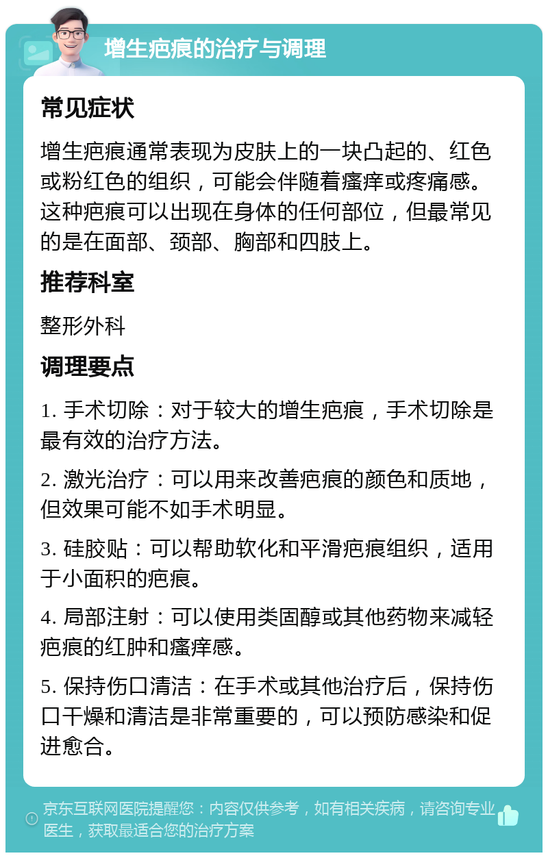 增生疤痕的治疗与调理 常见症状 增生疤痕通常表现为皮肤上的一块凸起的、红色或粉红色的组织，可能会伴随着瘙痒或疼痛感。这种疤痕可以出现在身体的任何部位，但最常见的是在面部、颈部、胸部和四肢上。 推荐科室 整形外科 调理要点 1. 手术切除：对于较大的增生疤痕，手术切除是最有效的治疗方法。 2. 激光治疗：可以用来改善疤痕的颜色和质地，但效果可能不如手术明显。 3. 硅胶贴：可以帮助软化和平滑疤痕组织，适用于小面积的疤痕。 4. 局部注射：可以使用类固醇或其他药物来减轻疤痕的红肿和瘙痒感。 5. 保持伤口清洁：在手术或其他治疗后，保持伤口干燥和清洁是非常重要的，可以预防感染和促进愈合。