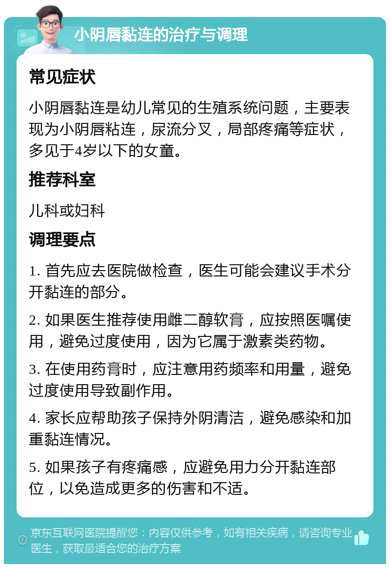 小阴唇黏连的治疗与调理 常见症状 小阴唇黏连是幼儿常见的生殖系统问题，主要表现为小阴唇粘连，尿流分叉，局部疼痛等症状，多见于4岁以下的女童。 推荐科室 儿科或妇科 调理要点 1. 首先应去医院做检查，医生可能会建议手术分开黏连的部分。 2. 如果医生推荐使用雌二醇软膏，应按照医嘱使用，避免过度使用，因为它属于激素类药物。 3. 在使用药膏时，应注意用药频率和用量，避免过度使用导致副作用。 4. 家长应帮助孩子保持外阴清洁，避免感染和加重黏连情况。 5. 如果孩子有疼痛感，应避免用力分开黏连部位，以免造成更多的伤害和不适。