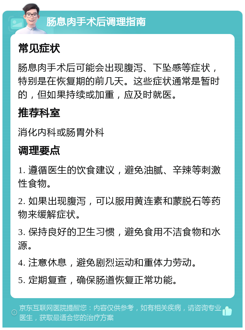 肠息肉手术后调理指南 常见症状 肠息肉手术后可能会出现腹泻、下坠感等症状，特别是在恢复期的前几天。这些症状通常是暂时的，但如果持续或加重，应及时就医。 推荐科室 消化内科或肠胃外科 调理要点 1. 遵循医生的饮食建议，避免油腻、辛辣等刺激性食物。 2. 如果出现腹泻，可以服用黄连素和蒙脱石等药物来缓解症状。 3. 保持良好的卫生习惯，避免食用不洁食物和水源。 4. 注意休息，避免剧烈运动和重体力劳动。 5. 定期复查，确保肠道恢复正常功能。