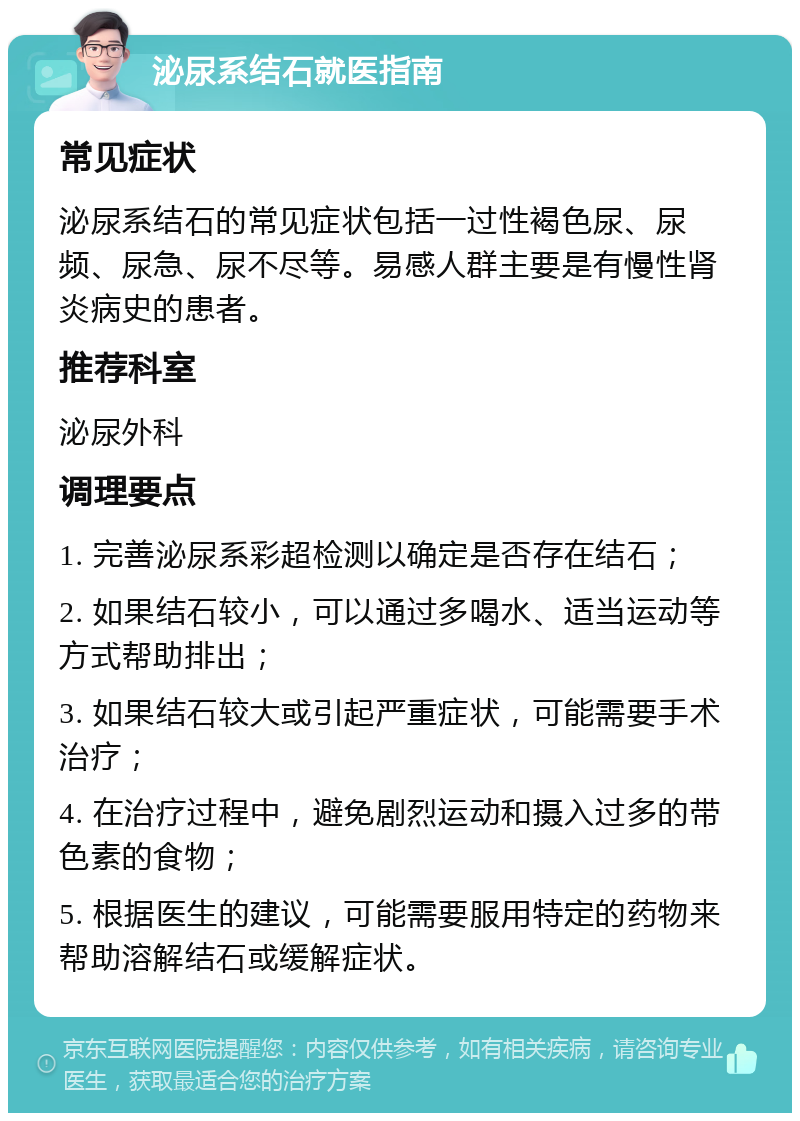 泌尿系结石就医指南 常见症状 泌尿系结石的常见症状包括一过性褐色尿、尿频、尿急、尿不尽等。易感人群主要是有慢性肾炎病史的患者。 推荐科室 泌尿外科 调理要点 1. 完善泌尿系彩超检测以确定是否存在结石； 2. 如果结石较小，可以通过多喝水、适当运动等方式帮助排出； 3. 如果结石较大或引起严重症状，可能需要手术治疗； 4. 在治疗过程中，避免剧烈运动和摄入过多的带色素的食物； 5. 根据医生的建议，可能需要服用特定的药物来帮助溶解结石或缓解症状。