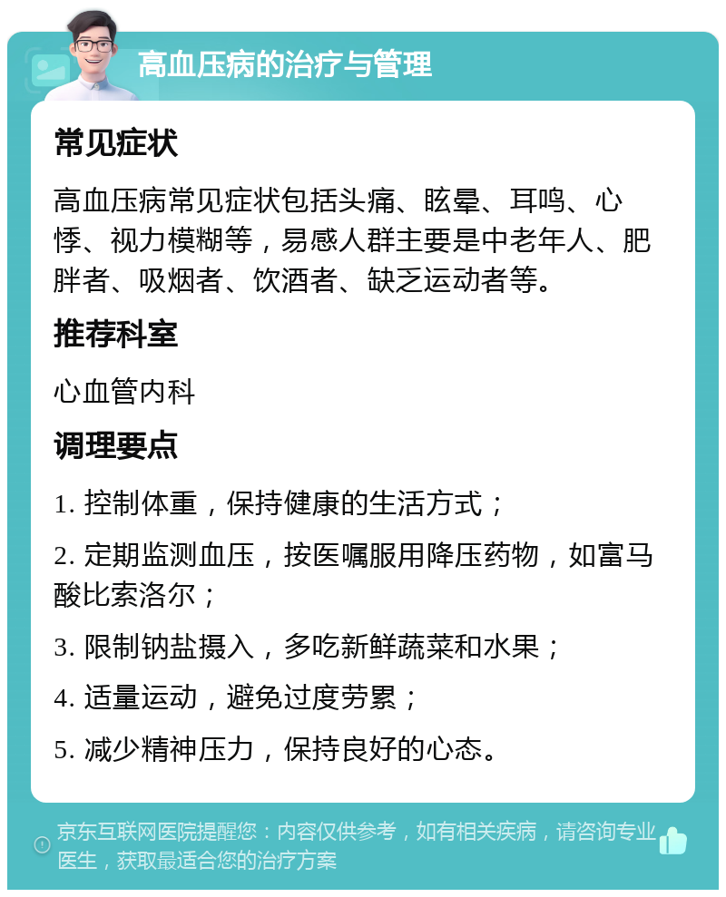 高血压病的治疗与管理 常见症状 高血压病常见症状包括头痛、眩晕、耳鸣、心悸、视力模糊等，易感人群主要是中老年人、肥胖者、吸烟者、饮酒者、缺乏运动者等。 推荐科室 心血管内科 调理要点 1. 控制体重，保持健康的生活方式； 2. 定期监测血压，按医嘱服用降压药物，如富马酸比索洛尔； 3. 限制钠盐摄入，多吃新鲜蔬菜和水果； 4. 适量运动，避免过度劳累； 5. 减少精神压力，保持良好的心态。