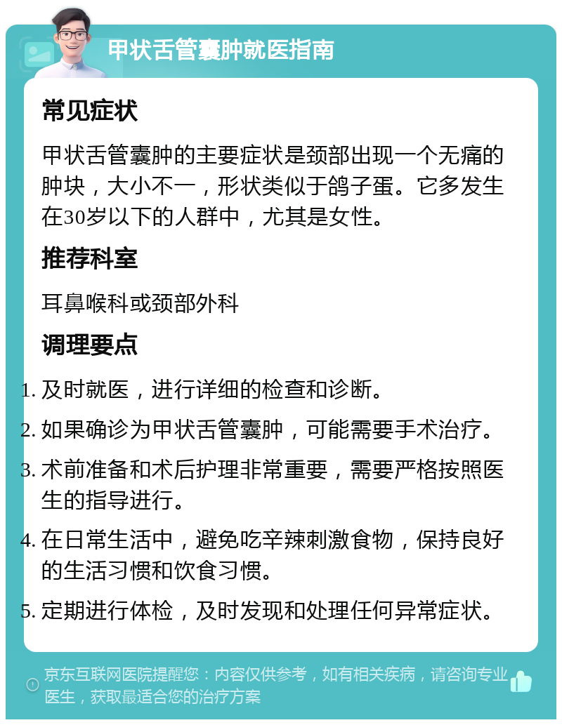 甲状舌管囊肿就医指南 常见症状 甲状舌管囊肿的主要症状是颈部出现一个无痛的肿块，大小不一，形状类似于鸽子蛋。它多发生在30岁以下的人群中，尤其是女性。 推荐科室 耳鼻喉科或颈部外科 调理要点 及时就医，进行详细的检查和诊断。 如果确诊为甲状舌管囊肿，可能需要手术治疗。 术前准备和术后护理非常重要，需要严格按照医生的指导进行。 在日常生活中，避免吃辛辣刺激食物，保持良好的生活习惯和饮食习惯。 定期进行体检，及时发现和处理任何异常症状。