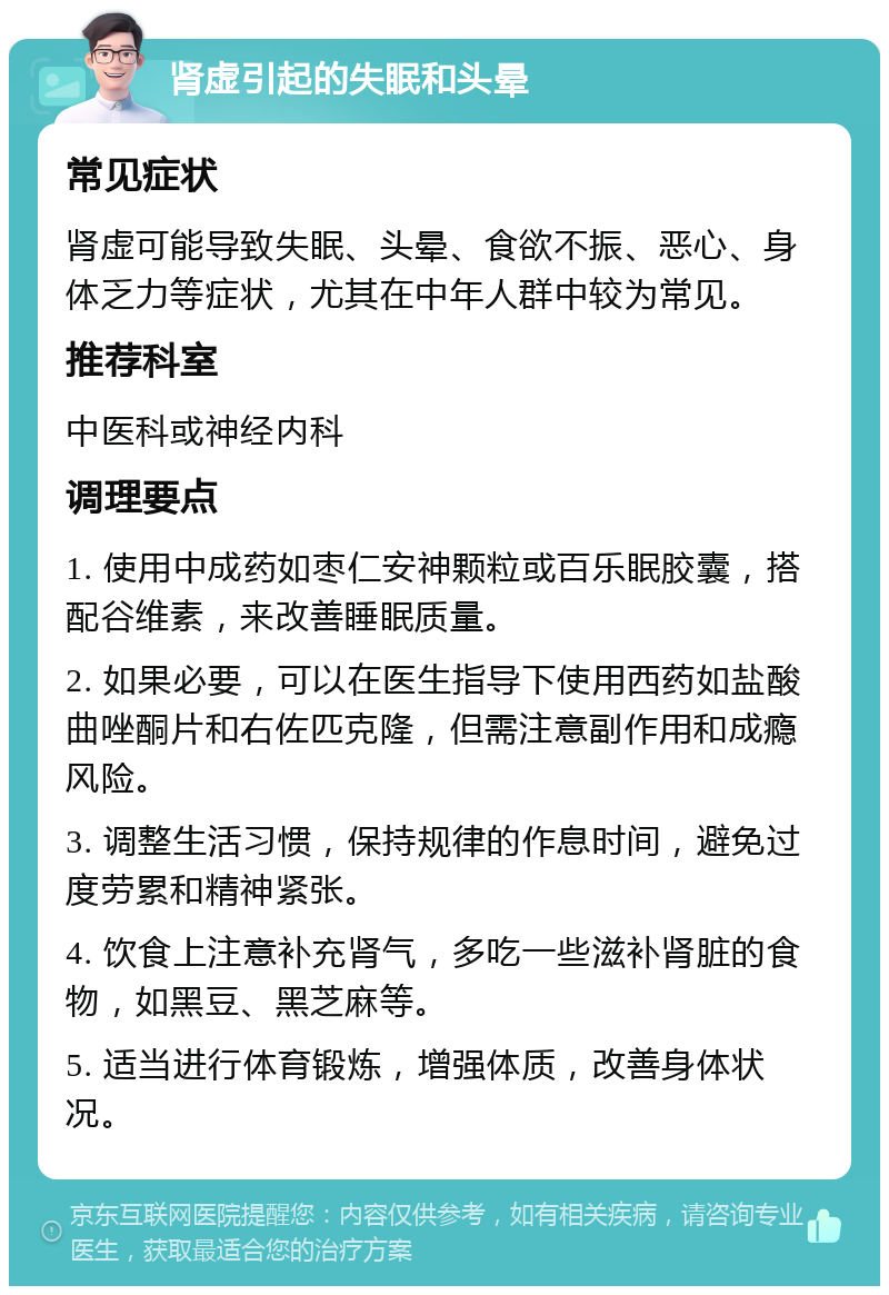 肾虚引起的失眠和头晕 常见症状 肾虚可能导致失眠、头晕、食欲不振、恶心、身体乏力等症状，尤其在中年人群中较为常见。 推荐科室 中医科或神经内科 调理要点 1. 使用中成药如枣仁安神颗粒或百乐眠胶囊，搭配谷维素，来改善睡眠质量。 2. 如果必要，可以在医生指导下使用西药如盐酸曲唑酮片和右佐匹克隆，但需注意副作用和成瘾风险。 3. 调整生活习惯，保持规律的作息时间，避免过度劳累和精神紧张。 4. 饮食上注意补充肾气，多吃一些滋补肾脏的食物，如黑豆、黑芝麻等。 5. 适当进行体育锻炼，增强体质，改善身体状况。