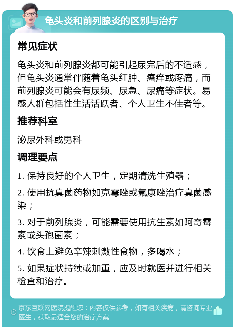 龟头炎和前列腺炎的区别与治疗 常见症状 龟头炎和前列腺炎都可能引起尿完后的不适感，但龟头炎通常伴随着龟头红肿、瘙痒或疼痛，而前列腺炎可能会有尿频、尿急、尿痛等症状。易感人群包括性生活活跃者、个人卫生不佳者等。 推荐科室 泌尿外科或男科 调理要点 1. 保持良好的个人卫生，定期清洗生殖器； 2. 使用抗真菌药物如克霉唑或氟康唑治疗真菌感染； 3. 对于前列腺炎，可能需要使用抗生素如阿奇霉素或头孢菌素； 4. 饮食上避免辛辣刺激性食物，多喝水； 5. 如果症状持续或加重，应及时就医并进行相关检查和治疗。