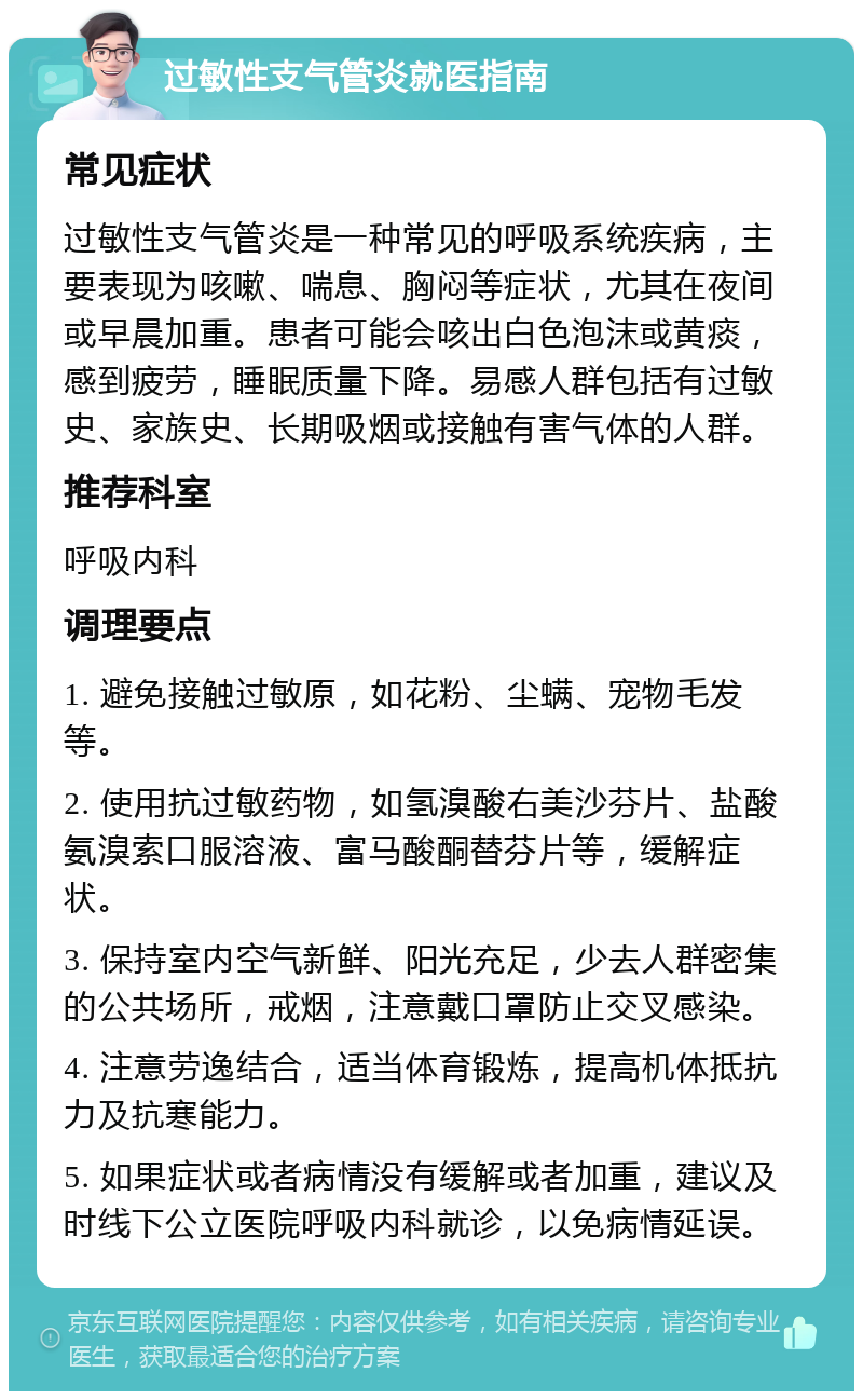 过敏性支气管炎就医指南 常见症状 过敏性支气管炎是一种常见的呼吸系统疾病，主要表现为咳嗽、喘息、胸闷等症状，尤其在夜间或早晨加重。患者可能会咳出白色泡沫或黄痰，感到疲劳，睡眠质量下降。易感人群包括有过敏史、家族史、长期吸烟或接触有害气体的人群。 推荐科室 呼吸内科 调理要点 1. 避免接触过敏原，如花粉、尘螨、宠物毛发等。 2. 使用抗过敏药物，如氢溴酸右美沙芬片、盐酸氨溴索口服溶液、富马酸酮替芬片等，缓解症状。 3. 保持室内空气新鲜、阳光充足，少去人群密集的公共场所，戒烟，注意戴口罩防止交叉感染。 4. 注意劳逸结合，适当体育锻炼，提高机体抵抗力及抗寒能力。 5. 如果症状或者病情没有缓解或者加重，建议及时线下公立医院呼吸内科就诊，以免病情延误。