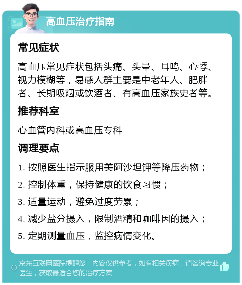 高血压治疗指南 常见症状 高血压常见症状包括头痛、头晕、耳鸣、心悸、视力模糊等，易感人群主要是中老年人、肥胖者、长期吸烟或饮酒者、有高血压家族史者等。 推荐科室 心血管内科或高血压专科 调理要点 1. 按照医生指示服用美阿沙坦钾等降压药物； 2. 控制体重，保持健康的饮食习惯； 3. 适量运动，避免过度劳累； 4. 减少盐分摄入，限制酒精和咖啡因的摄入； 5. 定期测量血压，监控病情变化。