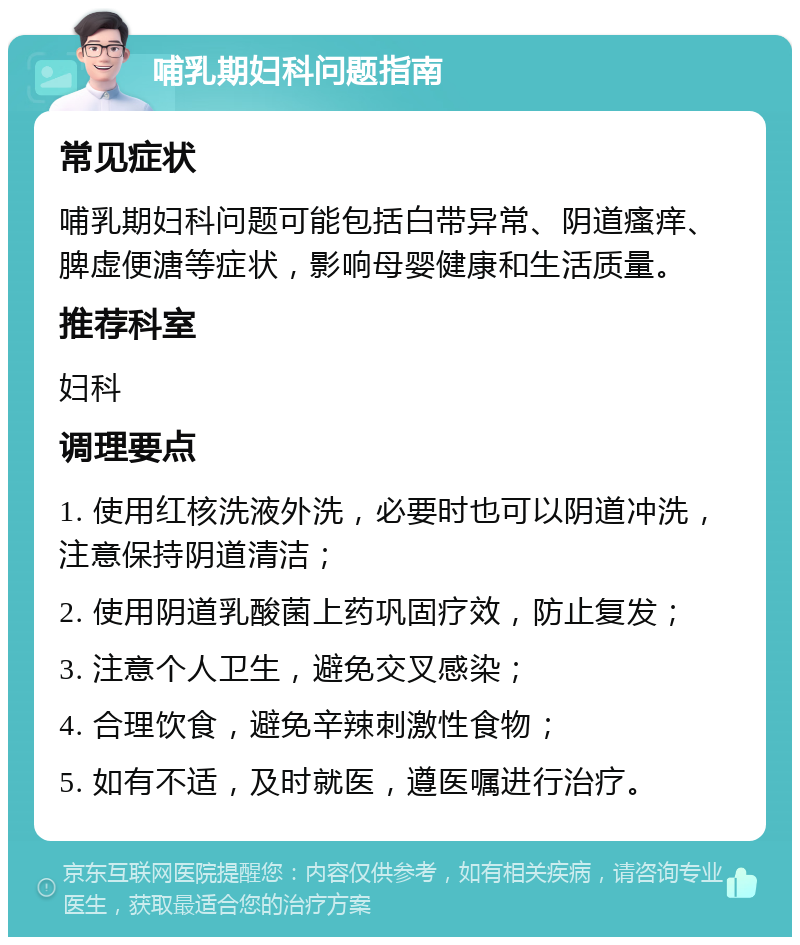 哺乳期妇科问题指南 常见症状 哺乳期妇科问题可能包括白带异常、阴道瘙痒、脾虚便溏等症状，影响母婴健康和生活质量。 推荐科室 妇科 调理要点 1. 使用红核洗液外洗，必要时也可以阴道冲洗，注意保持阴道清洁； 2. 使用阴道乳酸菌上药巩固疗效，防止复发； 3. 注意个人卫生，避免交叉感染； 4. 合理饮食，避免辛辣刺激性食物； 5. 如有不适，及时就医，遵医嘱进行治疗。