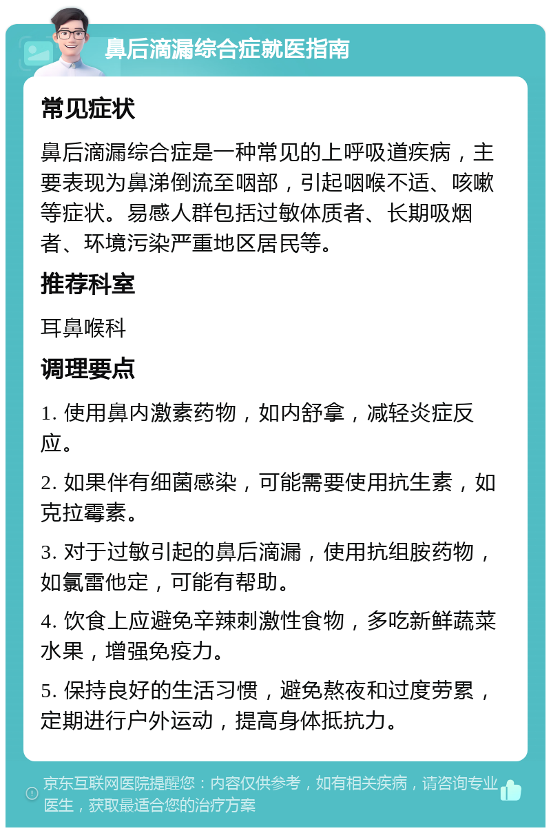 鼻后滴漏综合症就医指南 常见症状 鼻后滴漏综合症是一种常见的上呼吸道疾病，主要表现为鼻涕倒流至咽部，引起咽喉不适、咳嗽等症状。易感人群包括过敏体质者、长期吸烟者、环境污染严重地区居民等。 推荐科室 耳鼻喉科 调理要点 1. 使用鼻内激素药物，如内舒拿，减轻炎症反应。 2. 如果伴有细菌感染，可能需要使用抗生素，如克拉霉素。 3. 对于过敏引起的鼻后滴漏，使用抗组胺药物，如氯雷他定，可能有帮助。 4. 饮食上应避免辛辣刺激性食物，多吃新鲜蔬菜水果，增强免疫力。 5. 保持良好的生活习惯，避免熬夜和过度劳累，定期进行户外运动，提高身体抵抗力。