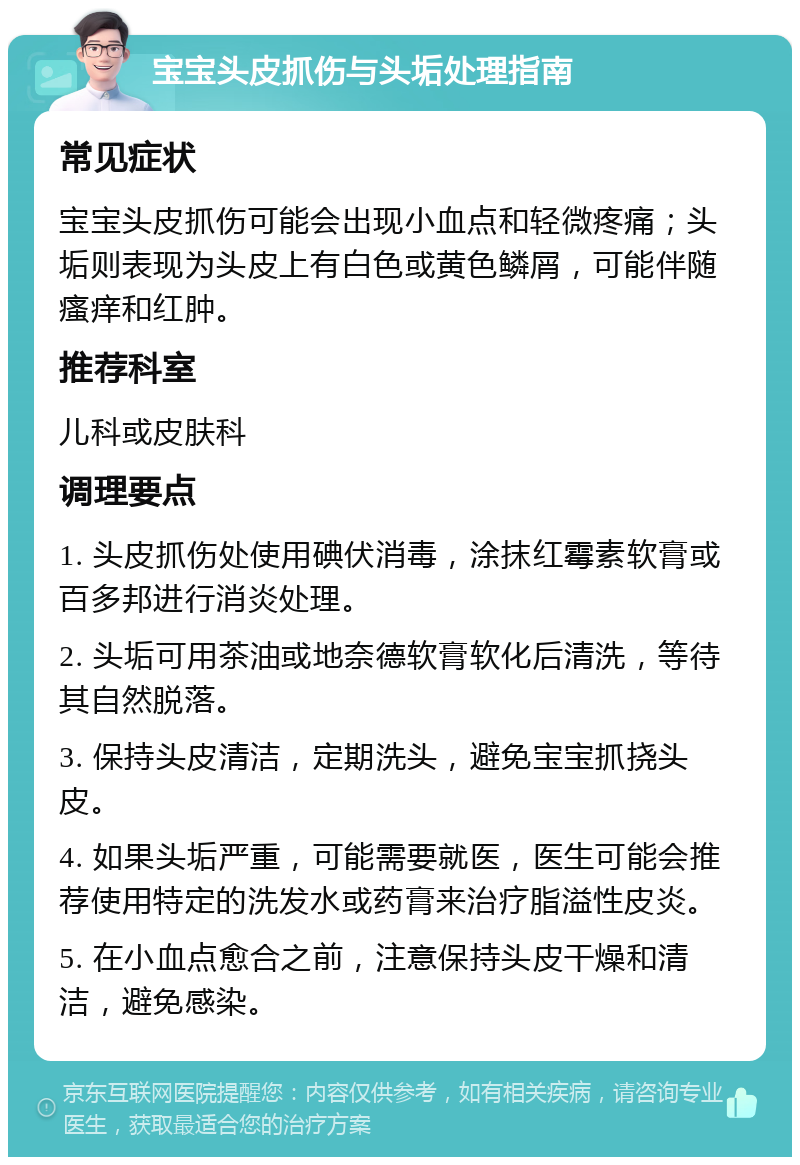 宝宝头皮抓伤与头垢处理指南 常见症状 宝宝头皮抓伤可能会出现小血点和轻微疼痛；头垢则表现为头皮上有白色或黄色鳞屑，可能伴随瘙痒和红肿。 推荐科室 儿科或皮肤科 调理要点 1. 头皮抓伤处使用碘伏消毒，涂抹红霉素软膏或百多邦进行消炎处理。 2. 头垢可用茶油或地奈德软膏软化后清洗，等待其自然脱落。 3. 保持头皮清洁，定期洗头，避免宝宝抓挠头皮。 4. 如果头垢严重，可能需要就医，医生可能会推荐使用特定的洗发水或药膏来治疗脂溢性皮炎。 5. 在小血点愈合之前，注意保持头皮干燥和清洁，避免感染。