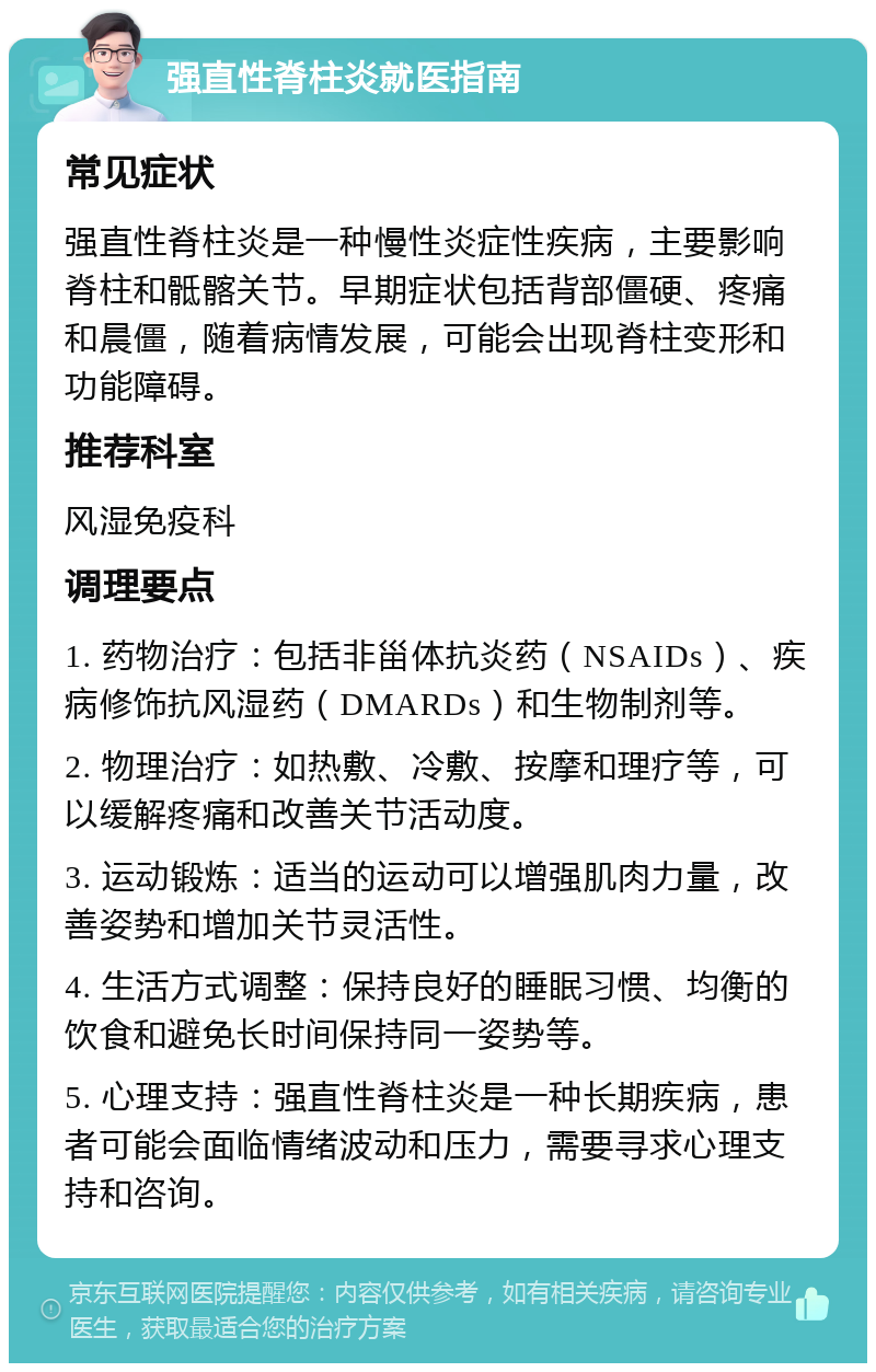 强直性脊柱炎就医指南 常见症状 强直性脊柱炎是一种慢性炎症性疾病，主要影响脊柱和骶髂关节。早期症状包括背部僵硬、疼痛和晨僵，随着病情发展，可能会出现脊柱变形和功能障碍。 推荐科室 风湿免疫科 调理要点 1. 药物治疗：包括非甾体抗炎药（NSAIDs）、疾病修饰抗风湿药（DMARDs）和生物制剂等。 2. 物理治疗：如热敷、冷敷、按摩和理疗等，可以缓解疼痛和改善关节活动度。 3. 运动锻炼：适当的运动可以增强肌肉力量，改善姿势和增加关节灵活性。 4. 生活方式调整：保持良好的睡眠习惯、均衡的饮食和避免长时间保持同一姿势等。 5. 心理支持：强直性脊柱炎是一种长期疾病，患者可能会面临情绪波动和压力，需要寻求心理支持和咨询。