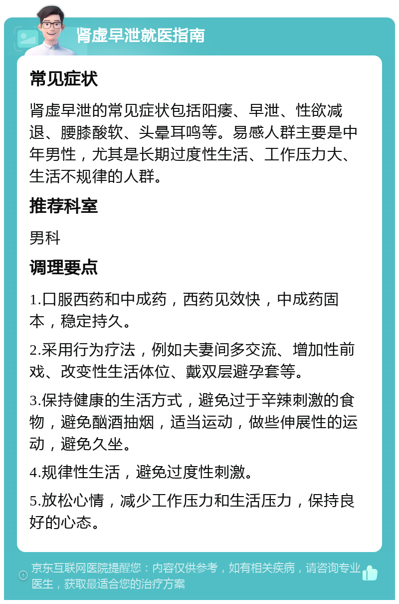 肾虚早泄就医指南 常见症状 肾虚早泄的常见症状包括阳痿、早泄、性欲减退、腰膝酸软、头晕耳鸣等。易感人群主要是中年男性，尤其是长期过度性生活、工作压力大、生活不规律的人群。 推荐科室 男科 调理要点 1.口服西药和中成药，西药见效快，中成药固本，稳定持久。 2.采用行为疗法，例如夫妻间多交流、增加性前戏、改变性生活体位、戴双层避孕套等。 3.保持健康的生活方式，避免过于辛辣刺激的食物，避免酗酒抽烟，适当运动，做些伸展性的运动，避免久坐。 4.规律性生活，避免过度性刺激。 5.放松心情，减少工作压力和生活压力，保持良好的心态。