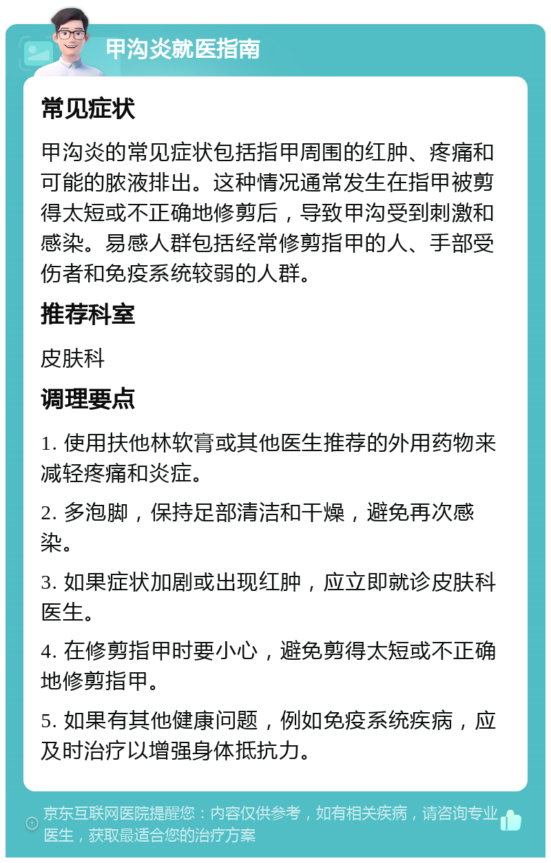 甲沟炎就医指南 常见症状 甲沟炎的常见症状包括指甲周围的红肿、疼痛和可能的脓液排出。这种情况通常发生在指甲被剪得太短或不正确地修剪后，导致甲沟受到刺激和感染。易感人群包括经常修剪指甲的人、手部受伤者和免疫系统较弱的人群。 推荐科室 皮肤科 调理要点 1. 使用扶他林软膏或其他医生推荐的外用药物来减轻疼痛和炎症。 2. 多泡脚，保持足部清洁和干燥，避免再次感染。 3. 如果症状加剧或出现红肿，应立即就诊皮肤科医生。 4. 在修剪指甲时要小心，避免剪得太短或不正确地修剪指甲。 5. 如果有其他健康问题，例如免疫系统疾病，应及时治疗以增强身体抵抗力。