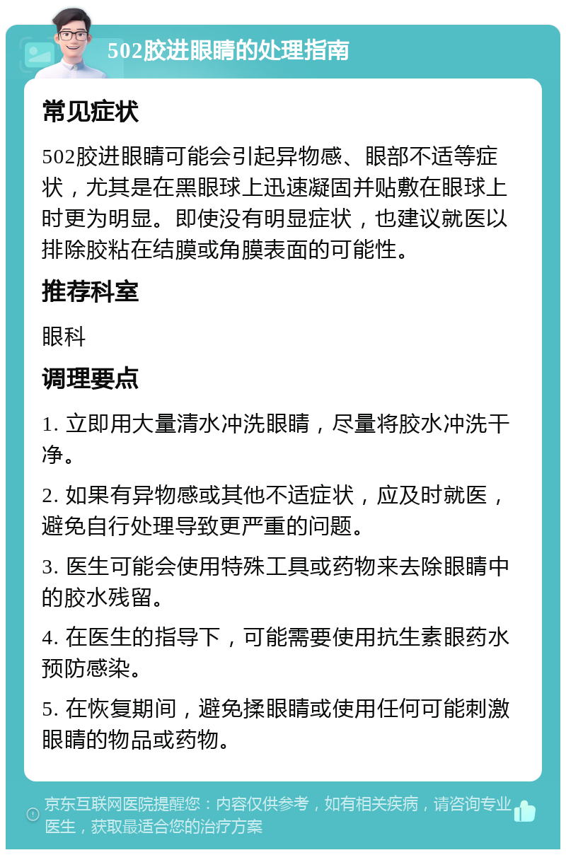 502胶进眼睛的处理指南 常见症状 502胶进眼睛可能会引起异物感、眼部不适等症状，尤其是在黑眼球上迅速凝固并贴敷在眼球上时更为明显。即使没有明显症状，也建议就医以排除胶粘在结膜或角膜表面的可能性。 推荐科室 眼科 调理要点 1. 立即用大量清水冲洗眼睛，尽量将胶水冲洗干净。 2. 如果有异物感或其他不适症状，应及时就医，避免自行处理导致更严重的问题。 3. 医生可能会使用特殊工具或药物来去除眼睛中的胶水残留。 4. 在医生的指导下，可能需要使用抗生素眼药水预防感染。 5. 在恢复期间，避免揉眼睛或使用任何可能刺激眼睛的物品或药物。