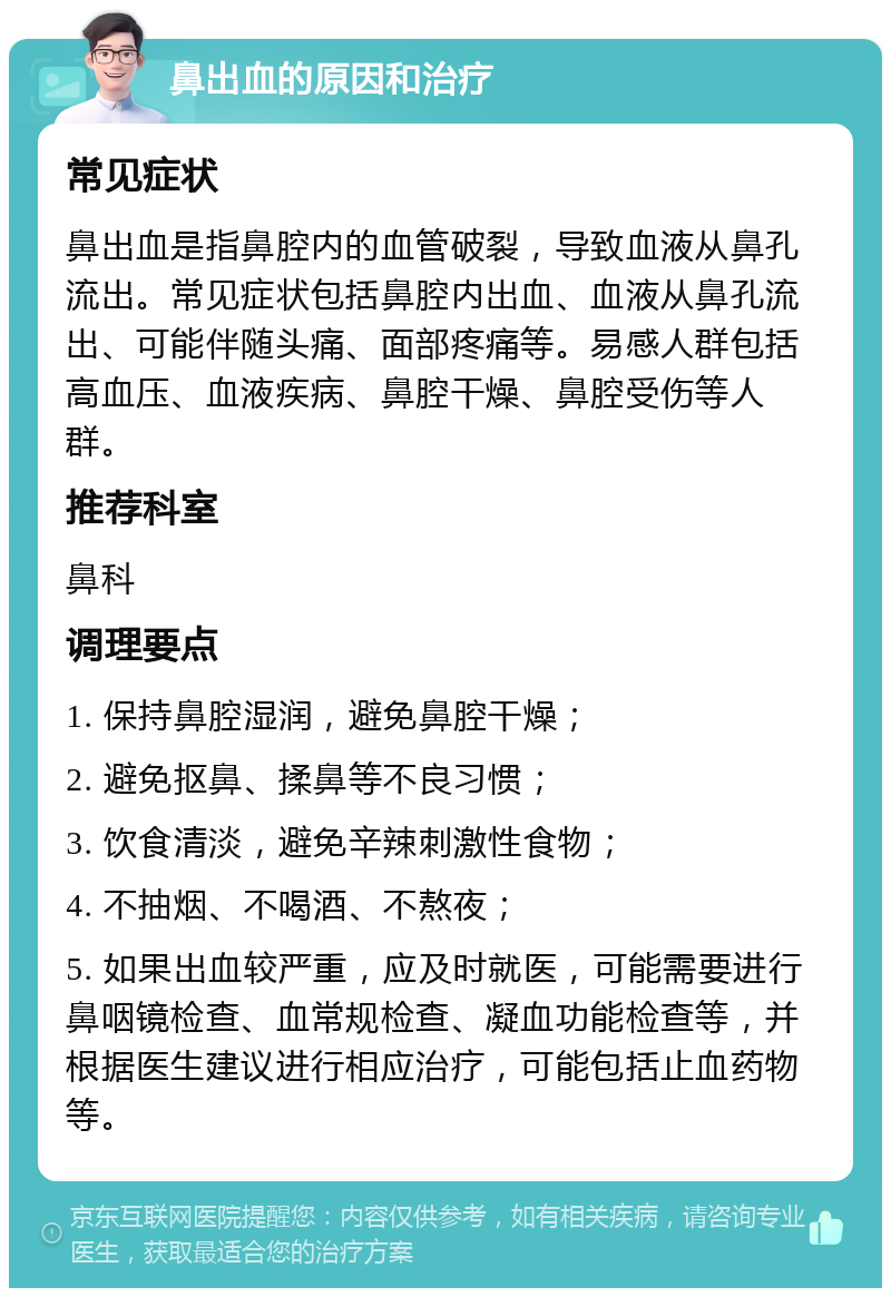 鼻出血的原因和治疗 常见症状 鼻出血是指鼻腔内的血管破裂，导致血液从鼻孔流出。常见症状包括鼻腔内出血、血液从鼻孔流出、可能伴随头痛、面部疼痛等。易感人群包括高血压、血液疾病、鼻腔干燥、鼻腔受伤等人群。 推荐科室 鼻科 调理要点 1. 保持鼻腔湿润，避免鼻腔干燥； 2. 避免抠鼻、揉鼻等不良习惯； 3. 饮食清淡，避免辛辣刺激性食物； 4. 不抽烟、不喝酒、不熬夜； 5. 如果出血较严重，应及时就医，可能需要进行鼻咽镜检查、血常规检查、凝血功能检查等，并根据医生建议进行相应治疗，可能包括止血药物等。