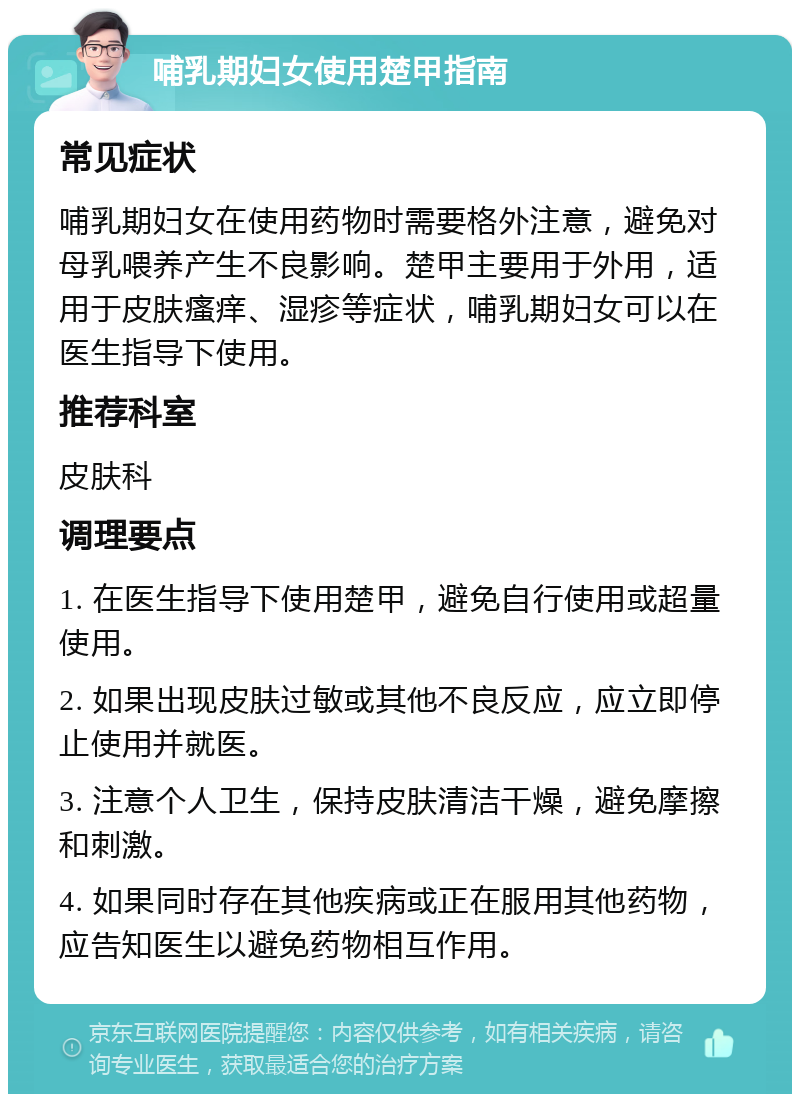 哺乳期妇女使用楚甲指南 常见症状 哺乳期妇女在使用药物时需要格外注意，避免对母乳喂养产生不良影响。楚甲主要用于外用，适用于皮肤瘙痒、湿疹等症状，哺乳期妇女可以在医生指导下使用。 推荐科室 皮肤科 调理要点 1. 在医生指导下使用楚甲，避免自行使用或超量使用。 2. 如果出现皮肤过敏或其他不良反应，应立即停止使用并就医。 3. 注意个人卫生，保持皮肤清洁干燥，避免摩擦和刺激。 4. 如果同时存在其他疾病或正在服用其他药物，应告知医生以避免药物相互作用。