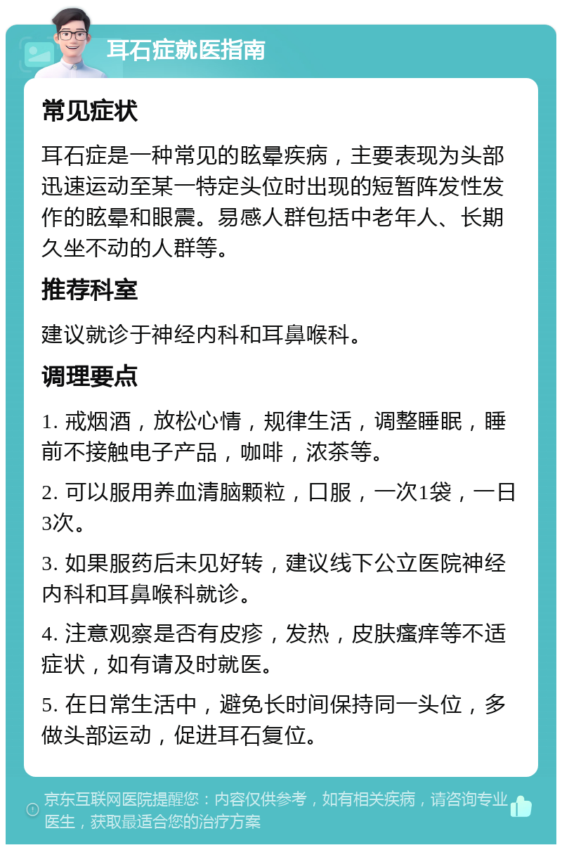 耳石症就医指南 常见症状 耳石症是一种常见的眩晕疾病，主要表现为头部迅速运动至某一特定头位时出现的短暂阵发性发作的眩晕和眼震。易感人群包括中老年人、长期久坐不动的人群等。 推荐科室 建议就诊于神经内科和耳鼻喉科。 调理要点 1. 戒烟酒，放松心情，规律生活，调整睡眠，睡前不接触电子产品，咖啡，浓茶等。 2. 可以服用养血清脑颗粒，口服，一次1袋，一日3次。 3. 如果服药后未见好转，建议线下公立医院神经内科和耳鼻喉科就诊。 4. 注意观察是否有皮疹，发热，皮肤瘙痒等不适症状，如有请及时就医。 5. 在日常生活中，避免长时间保持同一头位，多做头部运动，促进耳石复位。