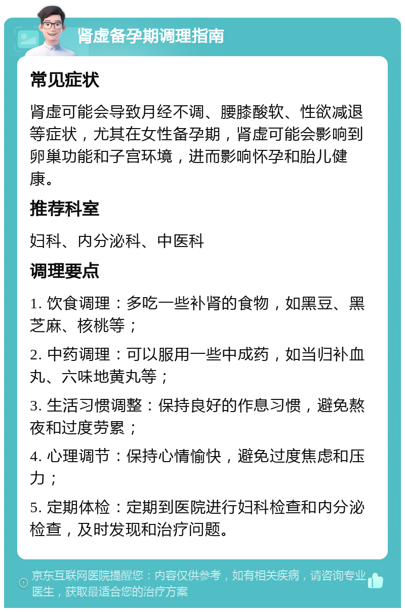 肾虚备孕期调理指南 常见症状 肾虚可能会导致月经不调、腰膝酸软、性欲减退等症状，尤其在女性备孕期，肾虚可能会影响到卵巢功能和子宫环境，进而影响怀孕和胎儿健康。 推荐科室 妇科、内分泌科、中医科 调理要点 1. 饮食调理：多吃一些补肾的食物，如黑豆、黑芝麻、核桃等； 2. 中药调理：可以服用一些中成药，如当归补血丸、六味地黄丸等； 3. 生活习惯调整：保持良好的作息习惯，避免熬夜和过度劳累； 4. 心理调节：保持心情愉快，避免过度焦虑和压力； 5. 定期体检：定期到医院进行妇科检查和内分泌检查，及时发现和治疗问题。