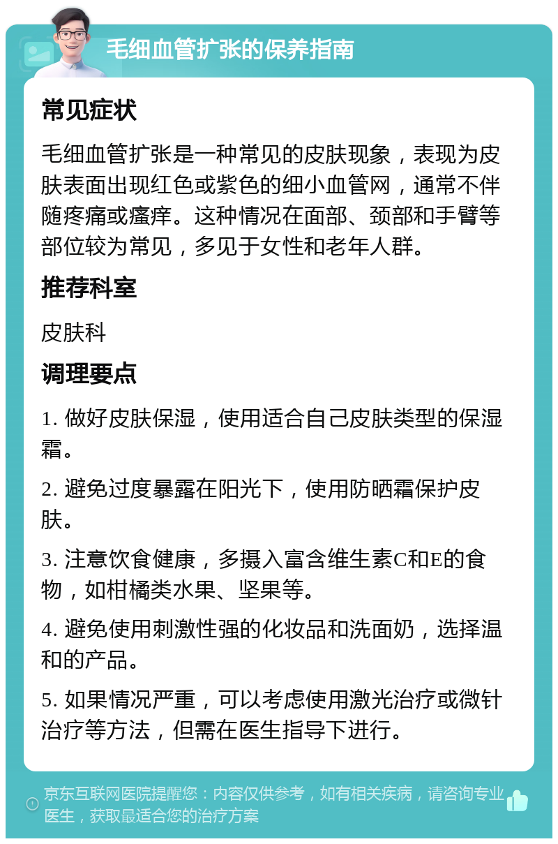 毛细血管扩张的保养指南 常见症状 毛细血管扩张是一种常见的皮肤现象，表现为皮肤表面出现红色或紫色的细小血管网，通常不伴随疼痛或瘙痒。这种情况在面部、颈部和手臂等部位较为常见，多见于女性和老年人群。 推荐科室 皮肤科 调理要点 1. 做好皮肤保湿，使用适合自己皮肤类型的保湿霜。 2. 避免过度暴露在阳光下，使用防晒霜保护皮肤。 3. 注意饮食健康，多摄入富含维生素C和E的食物，如柑橘类水果、坚果等。 4. 避免使用刺激性强的化妆品和洗面奶，选择温和的产品。 5. 如果情况严重，可以考虑使用激光治疗或微针治疗等方法，但需在医生指导下进行。