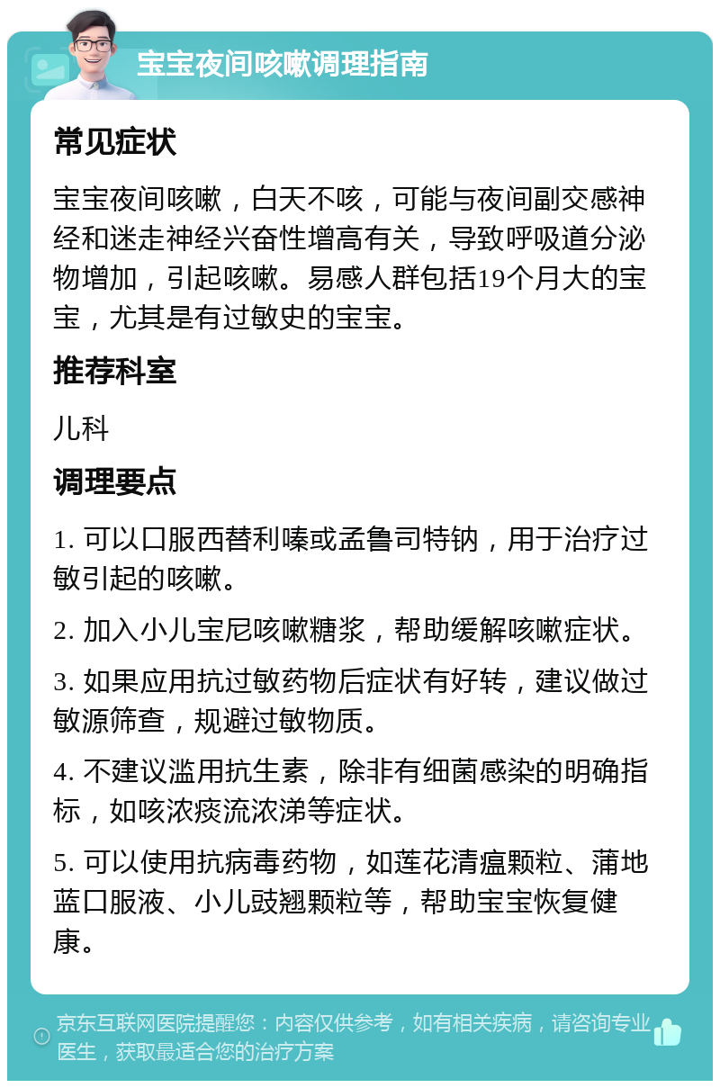 宝宝夜间咳嗽调理指南 常见症状 宝宝夜间咳嗽，白天不咳，可能与夜间副交感神经和迷走神经兴奋性增高有关，导致呼吸道分泌物增加，引起咳嗽。易感人群包括19个月大的宝宝，尤其是有过敏史的宝宝。 推荐科室 儿科 调理要点 1. 可以口服西替利嗪或孟鲁司特钠，用于治疗过敏引起的咳嗽。 2. 加入小儿宝尼咳嗽糖浆，帮助缓解咳嗽症状。 3. 如果应用抗过敏药物后症状有好转，建议做过敏源筛查，规避过敏物质。 4. 不建议滥用抗生素，除非有细菌感染的明确指标，如咳浓痰流浓涕等症状。 5. 可以使用抗病毒药物，如莲花清瘟颗粒、蒲地蓝口服液、小儿豉翘颗粒等，帮助宝宝恢复健康。