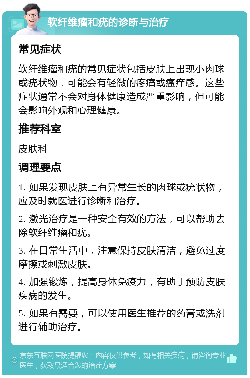 软纤维瘤和疣的诊断与治疗 常见症状 软纤维瘤和疣的常见症状包括皮肤上出现小肉球或疣状物，可能会有轻微的疼痛或瘙痒感。这些症状通常不会对身体健康造成严重影响，但可能会影响外观和心理健康。 推荐科室 皮肤科 调理要点 1. 如果发现皮肤上有异常生长的肉球或疣状物，应及时就医进行诊断和治疗。 2. 激光治疗是一种安全有效的方法，可以帮助去除软纤维瘤和疣。 3. 在日常生活中，注意保持皮肤清洁，避免过度摩擦或刺激皮肤。 4. 加强锻炼，提高身体免疫力，有助于预防皮肤疾病的发生。 5. 如果有需要，可以使用医生推荐的药膏或洗剂进行辅助治疗。