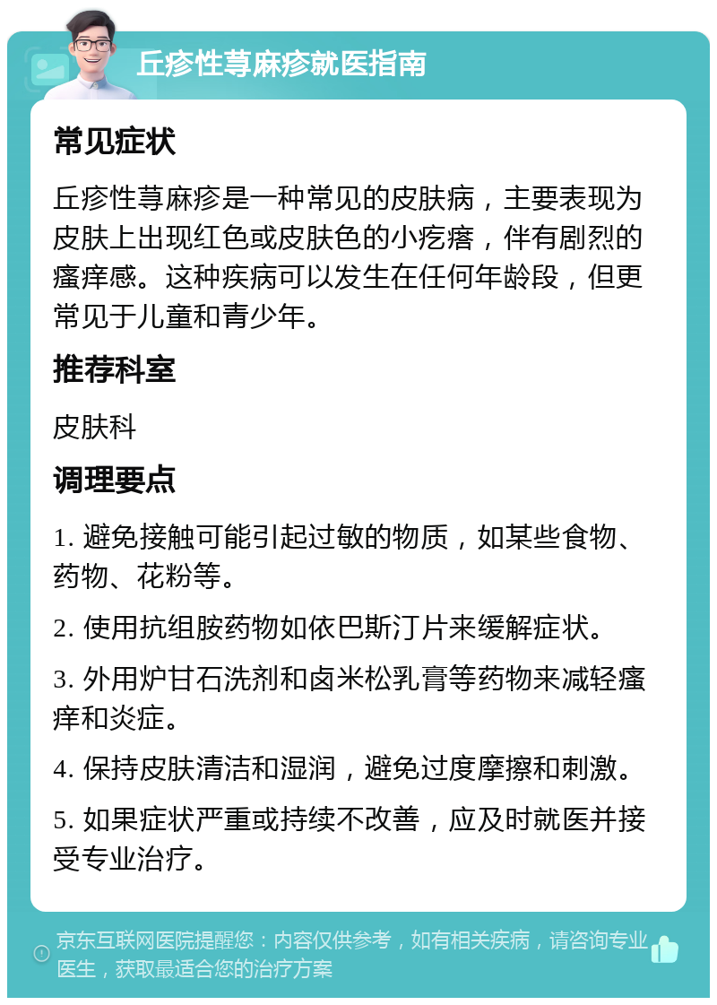 丘疹性荨麻疹就医指南 常见症状 丘疹性荨麻疹是一种常见的皮肤病，主要表现为皮肤上出现红色或皮肤色的小疙瘩，伴有剧烈的瘙痒感。这种疾病可以发生在任何年龄段，但更常见于儿童和青少年。 推荐科室 皮肤科 调理要点 1. 避免接触可能引起过敏的物质，如某些食物、药物、花粉等。 2. 使用抗组胺药物如依巴斯汀片来缓解症状。 3. 外用炉甘石洗剂和卤米松乳膏等药物来减轻瘙痒和炎症。 4. 保持皮肤清洁和湿润，避免过度摩擦和刺激。 5. 如果症状严重或持续不改善，应及时就医并接受专业治疗。